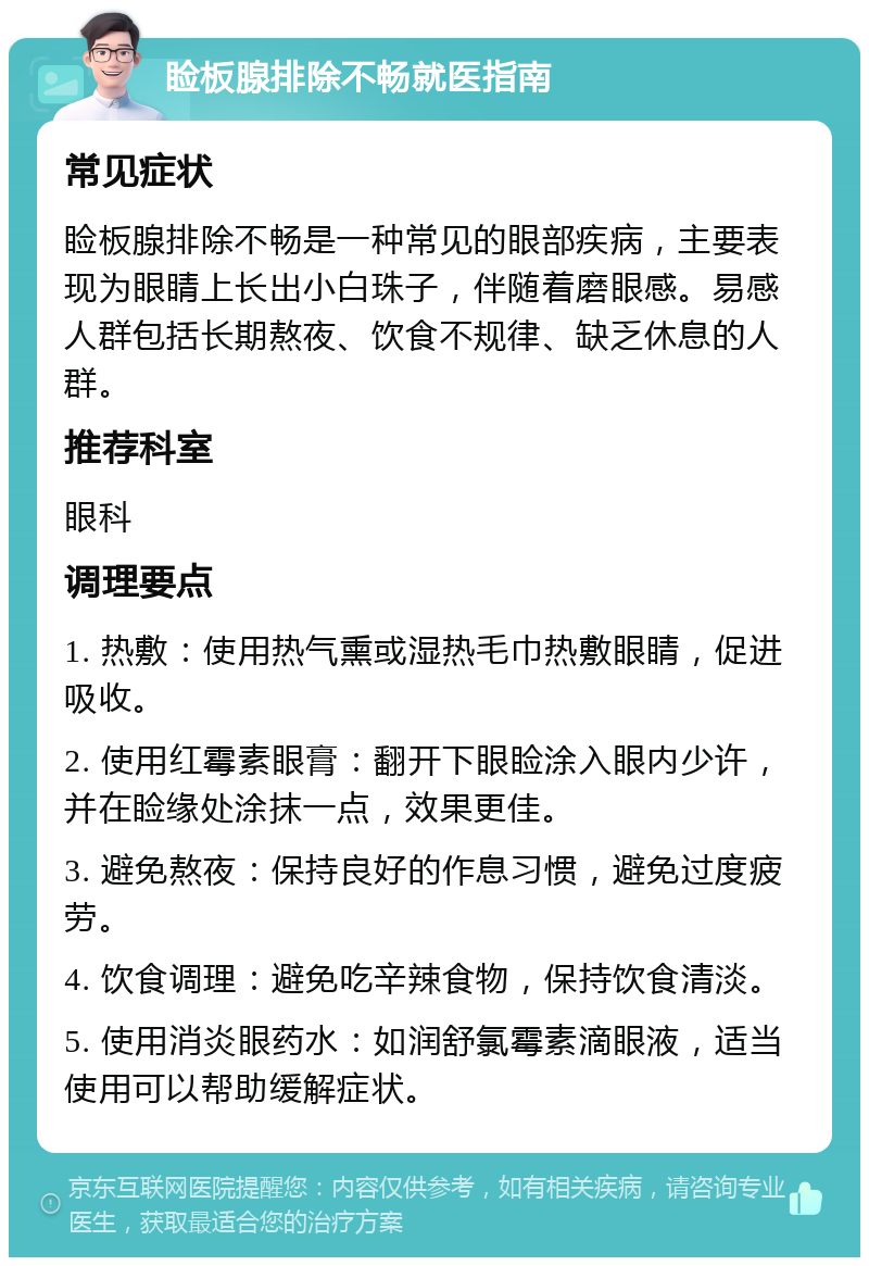 睑板腺排除不畅就医指南 常见症状 睑板腺排除不畅是一种常见的眼部疾病，主要表现为眼睛上长出小白珠子，伴随着磨眼感。易感人群包括长期熬夜、饮食不规律、缺乏休息的人群。 推荐科室 眼科 调理要点 1. 热敷：使用热气熏或湿热毛巾热敷眼睛，促进吸收。 2. 使用红霉素眼膏：翻开下眼睑涂入眼内少许，并在睑缘处涂抹一点，效果更佳。 3. 避免熬夜：保持良好的作息习惯，避免过度疲劳。 4. 饮食调理：避免吃辛辣食物，保持饮食清淡。 5. 使用消炎眼药水：如润舒氯霉素滴眼液，适当使用可以帮助缓解症状。