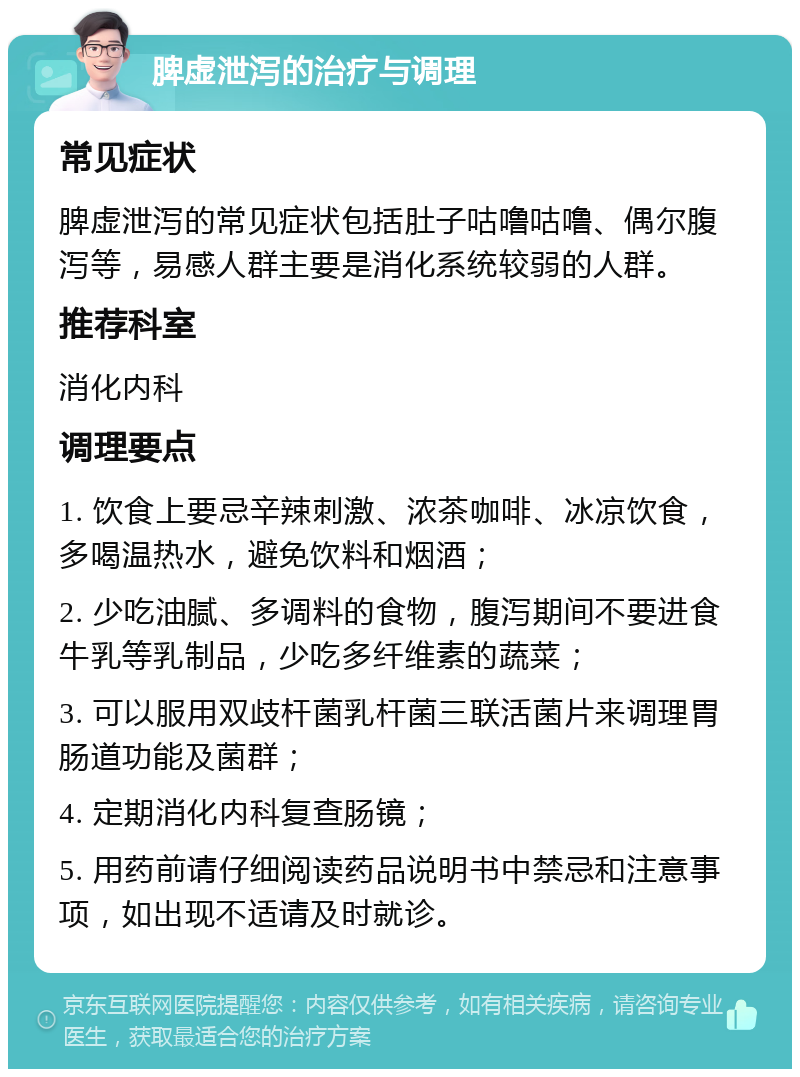 脾虚泄泻的治疗与调理 常见症状 脾虚泄泻的常见症状包括肚子咕噜咕噜、偶尔腹泻等，易感人群主要是消化系统较弱的人群。 推荐科室 消化内科 调理要点 1. 饮食上要忌辛辣刺激、浓茶咖啡、冰凉饮食，多喝温热水，避免饮料和烟酒； 2. 少吃油腻、多调料的食物，腹泻期间不要进食牛乳等乳制品，少吃多纤维素的蔬菜； 3. 可以服用双歧杆菌乳杆菌三联活菌片来调理胃肠道功能及菌群； 4. 定期消化内科复查肠镜； 5. 用药前请仔细阅读药品说明书中禁忌和注意事项，如出现不适请及时就诊。