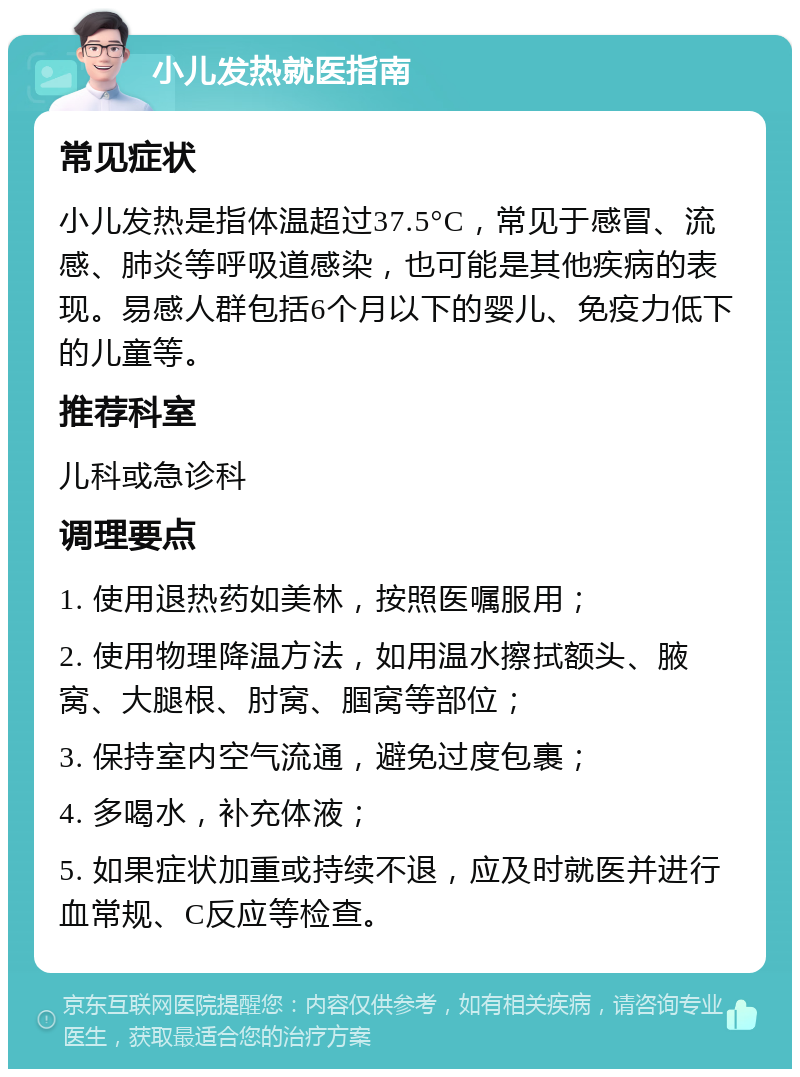 小儿发热就医指南 常见症状 小儿发热是指体温超过37.5°C，常见于感冒、流感、肺炎等呼吸道感染，也可能是其他疾病的表现。易感人群包括6个月以下的婴儿、免疫力低下的儿童等。 推荐科室 儿科或急诊科 调理要点 1. 使用退热药如美林，按照医嘱服用； 2. 使用物理降温方法，如用温水擦拭额头、腋窝、大腿根、肘窝、腘窝等部位； 3. 保持室内空气流通，避免过度包裹； 4. 多喝水，补充体液； 5. 如果症状加重或持续不退，应及时就医并进行血常规、C反应等检查。