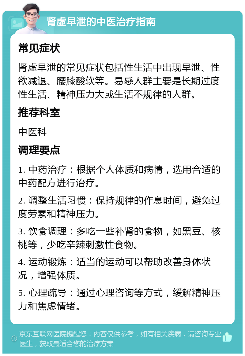 肾虚早泄的中医治疗指南 常见症状 肾虚早泄的常见症状包括性生活中出现早泄、性欲减退、腰膝酸软等。易感人群主要是长期过度性生活、精神压力大或生活不规律的人群。 推荐科室 中医科 调理要点 1. 中药治疗：根据个人体质和病情，选用合适的中药配方进行治疗。 2. 调整生活习惯：保持规律的作息时间，避免过度劳累和精神压力。 3. 饮食调理：多吃一些补肾的食物，如黑豆、核桃等，少吃辛辣刺激性食物。 4. 运动锻炼：适当的运动可以帮助改善身体状况，增强体质。 5. 心理疏导：通过心理咨询等方式，缓解精神压力和焦虑情绪。