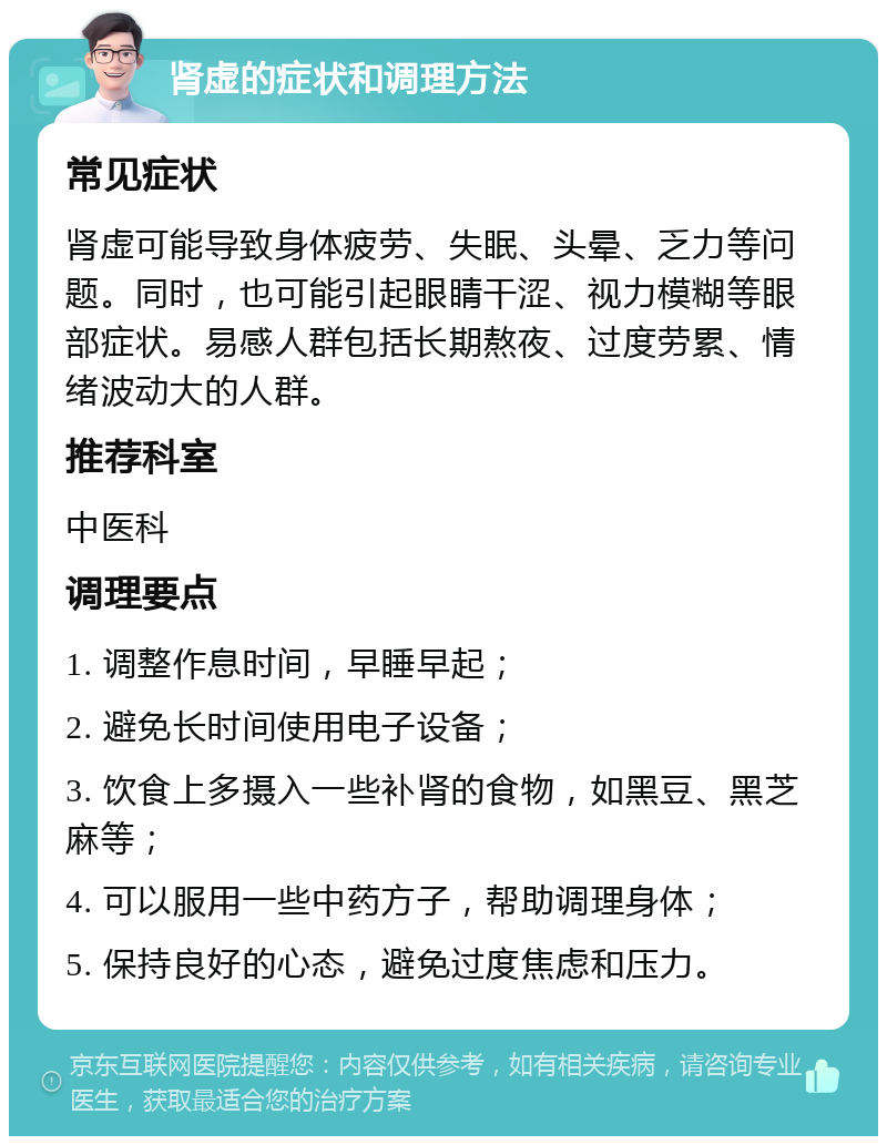 肾虚的症状和调理方法 常见症状 肾虚可能导致身体疲劳、失眠、头晕、乏力等问题。同时，也可能引起眼睛干涩、视力模糊等眼部症状。易感人群包括长期熬夜、过度劳累、情绪波动大的人群。 推荐科室 中医科 调理要点 1. 调整作息时间，早睡早起； 2. 避免长时间使用电子设备； 3. 饮食上多摄入一些补肾的食物，如黑豆、黑芝麻等； 4. 可以服用一些中药方子，帮助调理身体； 5. 保持良好的心态，避免过度焦虑和压力。