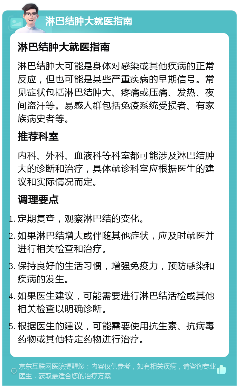 淋巴结肿大就医指南 淋巴结肿大就医指南 淋巴结肿大可能是身体对感染或其他疾病的正常反应，但也可能是某些严重疾病的早期信号。常见症状包括淋巴结肿大、疼痛或压痛、发热、夜间盗汗等。易感人群包括免疫系统受损者、有家族病史者等。 推荐科室 内科、外科、血液科等科室都可能涉及淋巴结肿大的诊断和治疗，具体就诊科室应根据医生的建议和实际情况而定。 调理要点 定期复查，观察淋巴结的变化。 如果淋巴结增大或伴随其他症状，应及时就医并进行相关检查和治疗。 保持良好的生活习惯，增强免疫力，预防感染和疾病的发生。 如果医生建议，可能需要进行淋巴结活检或其他相关检查以明确诊断。 根据医生的建议，可能需要使用抗生素、抗病毒药物或其他特定药物进行治疗。