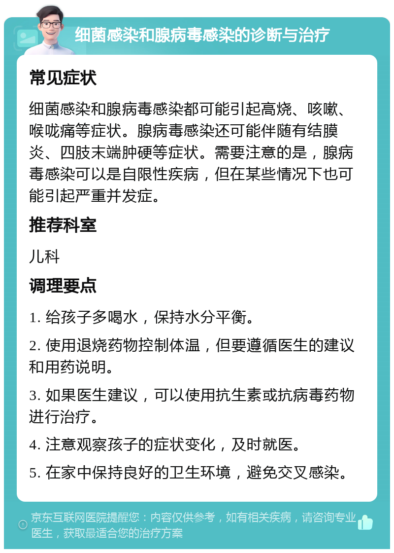 细菌感染和腺病毒感染的诊断与治疗 常见症状 细菌感染和腺病毒感染都可能引起高烧、咳嗽、喉咙痛等症状。腺病毒感染还可能伴随有结膜炎、四肢末端肿硬等症状。需要注意的是，腺病毒感染可以是自限性疾病，但在某些情况下也可能引起严重并发症。 推荐科室 儿科 调理要点 1. 给孩子多喝水，保持水分平衡。 2. 使用退烧药物控制体温，但要遵循医生的建议和用药说明。 3. 如果医生建议，可以使用抗生素或抗病毒药物进行治疗。 4. 注意观察孩子的症状变化，及时就医。 5. 在家中保持良好的卫生环境，避免交叉感染。