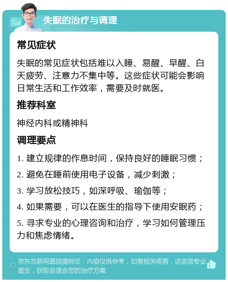 失眠的治疗与调理 常见症状 失眠的常见症状包括难以入睡、易醒、早醒、白天疲劳、注意力不集中等。这些症状可能会影响日常生活和工作效率，需要及时就医。 推荐科室 神经内科或精神科 调理要点 1. 建立规律的作息时间，保持良好的睡眠习惯； 2. 避免在睡前使用电子设备，减少刺激； 3. 学习放松技巧，如深呼吸、瑜伽等； 4. 如果需要，可以在医生的指导下使用安眠药； 5. 寻求专业的心理咨询和治疗，学习如何管理压力和焦虑情绪。