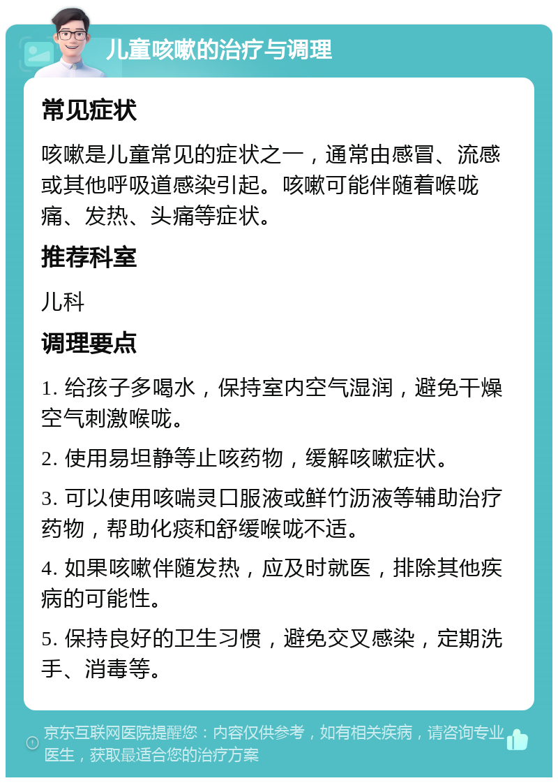 儿童咳嗽的治疗与调理 常见症状 咳嗽是儿童常见的症状之一，通常由感冒、流感或其他呼吸道感染引起。咳嗽可能伴随着喉咙痛、发热、头痛等症状。 推荐科室 儿科 调理要点 1. 给孩子多喝水，保持室内空气湿润，避免干燥空气刺激喉咙。 2. 使用易坦静等止咳药物，缓解咳嗽症状。 3. 可以使用咳喘灵口服液或鲜竹沥液等辅助治疗药物，帮助化痰和舒缓喉咙不适。 4. 如果咳嗽伴随发热，应及时就医，排除其他疾病的可能性。 5. 保持良好的卫生习惯，避免交叉感染，定期洗手、消毒等。