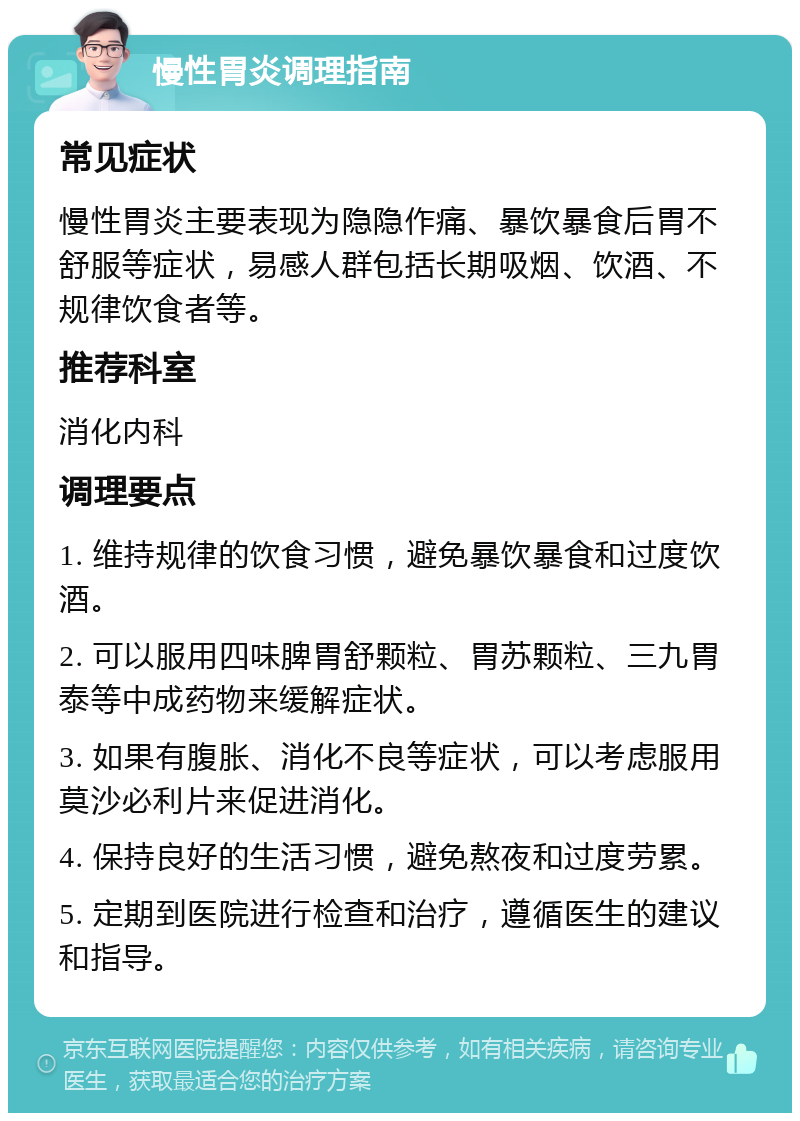 慢性胃炎调理指南 常见症状 慢性胃炎主要表现为隐隐作痛、暴饮暴食后胃不舒服等症状，易感人群包括长期吸烟、饮酒、不规律饮食者等。 推荐科室 消化内科 调理要点 1. 维持规律的饮食习惯，避免暴饮暴食和过度饮酒。 2. 可以服用四味脾胃舒颗粒、胃苏颗粒、三九胃泰等中成药物来缓解症状。 3. 如果有腹胀、消化不良等症状，可以考虑服用莫沙必利片来促进消化。 4. 保持良好的生活习惯，避免熬夜和过度劳累。 5. 定期到医院进行检查和治疗，遵循医生的建议和指导。