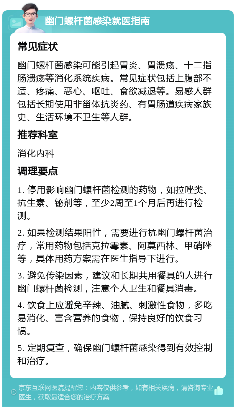 幽门螺杆菌感染就医指南 常见症状 幽门螺杆菌感染可能引起胃炎、胃溃疡、十二指肠溃疡等消化系统疾病。常见症状包括上腹部不适、疼痛、恶心、呕吐、食欲减退等。易感人群包括长期使用非甾体抗炎药、有胃肠道疾病家族史、生活环境不卫生等人群。 推荐科室 消化内科 调理要点 1. 停用影响幽门螺杆菌检测的药物，如拉唑类、抗生素、铋剂等，至少2周至1个月后再进行检测。 2. 如果检测结果阳性，需要进行抗幽门螺杆菌治疗，常用药物包括克拉霉素、阿莫西林、甲硝唑等，具体用药方案需在医生指导下进行。 3. 避免传染因素，建议和长期共用餐具的人进行幽门螺杆菌检测，注意个人卫生和餐具消毒。 4. 饮食上应避免辛辣、油腻、刺激性食物，多吃易消化、富含营养的食物，保持良好的饮食习惯。 5. 定期复查，确保幽门螺杆菌感染得到有效控制和治疗。