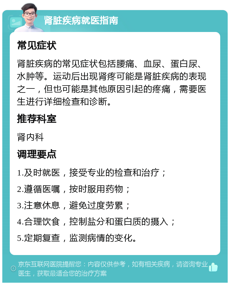 肾脏疾病就医指南 常见症状 肾脏疾病的常见症状包括腰痛、血尿、蛋白尿、水肿等。运动后出现肾疼可能是肾脏疾病的表现之一，但也可能是其他原因引起的疼痛，需要医生进行详细检查和诊断。 推荐科室 肾内科 调理要点 1.及时就医，接受专业的检查和治疗； 2.遵循医嘱，按时服用药物； 3.注意休息，避免过度劳累； 4.合理饮食，控制盐分和蛋白质的摄入； 5.定期复查，监测病情的变化。