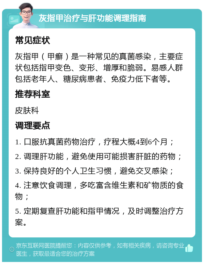 灰指甲治疗与肝功能调理指南 常见症状 灰指甲（甲癣）是一种常见的真菌感染，主要症状包括指甲变色、变形、增厚和脆弱。易感人群包括老年人、糖尿病患者、免疫力低下者等。 推荐科室 皮肤科 调理要点 1. 口服抗真菌药物治疗，疗程大概4到6个月； 2. 调理肝功能，避免使用可能损害肝脏的药物； 3. 保持良好的个人卫生习惯，避免交叉感染； 4. 注意饮食调理，多吃富含维生素和矿物质的食物； 5. 定期复查肝功能和指甲情况，及时调整治疗方案。