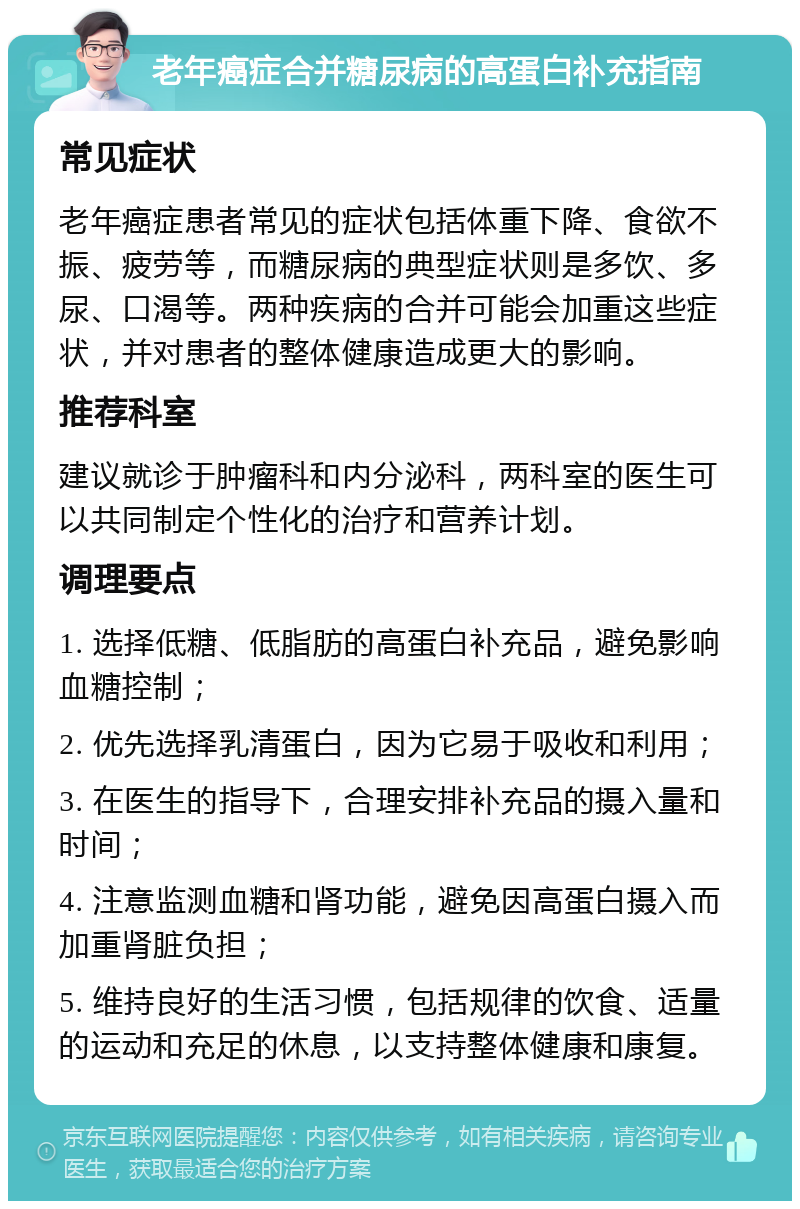 老年癌症合并糖尿病的高蛋白补充指南 常见症状 老年癌症患者常见的症状包括体重下降、食欲不振、疲劳等，而糖尿病的典型症状则是多饮、多尿、口渴等。两种疾病的合并可能会加重这些症状，并对患者的整体健康造成更大的影响。 推荐科室 建议就诊于肿瘤科和内分泌科，两科室的医生可以共同制定个性化的治疗和营养计划。 调理要点 1. 选择低糖、低脂肪的高蛋白补充品，避免影响血糖控制； 2. 优先选择乳清蛋白，因为它易于吸收和利用； 3. 在医生的指导下，合理安排补充品的摄入量和时间； 4. 注意监测血糖和肾功能，避免因高蛋白摄入而加重肾脏负担； 5. 维持良好的生活习惯，包括规律的饮食、适量的运动和充足的休息，以支持整体健康和康复。