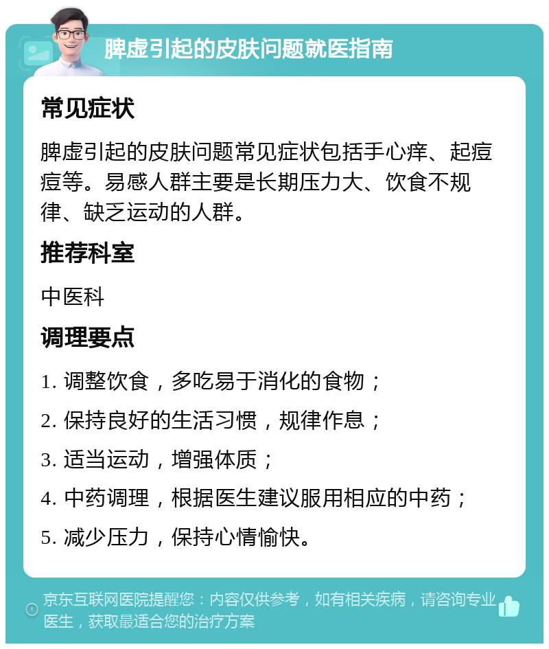 脾虚引起的皮肤问题就医指南 常见症状 脾虚引起的皮肤问题常见症状包括手心痒、起痘痘等。易感人群主要是长期压力大、饮食不规律、缺乏运动的人群。 推荐科室 中医科 调理要点 1. 调整饮食，多吃易于消化的食物； 2. 保持良好的生活习惯，规律作息； 3. 适当运动，增强体质； 4. 中药调理，根据医生建议服用相应的中药； 5. 减少压力，保持心情愉快。