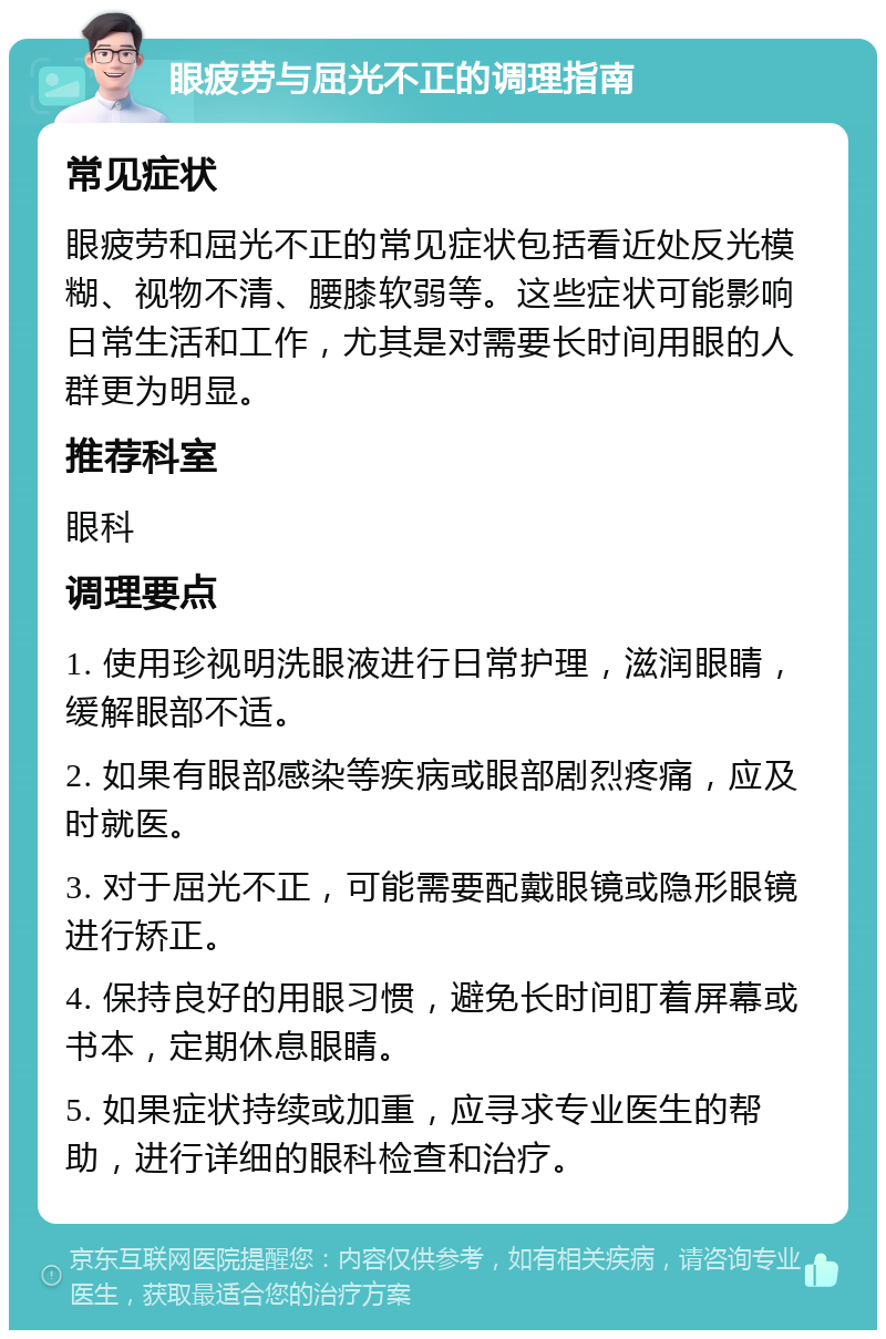 眼疲劳与屈光不正的调理指南 常见症状 眼疲劳和屈光不正的常见症状包括看近处反光模糊、视物不清、腰膝软弱等。这些症状可能影响日常生活和工作，尤其是对需要长时间用眼的人群更为明显。 推荐科室 眼科 调理要点 1. 使用珍视明洗眼液进行日常护理，滋润眼睛，缓解眼部不适。 2. 如果有眼部感染等疾病或眼部剧烈疼痛，应及时就医。 3. 对于屈光不正，可能需要配戴眼镜或隐形眼镜进行矫正。 4. 保持良好的用眼习惯，避免长时间盯着屏幕或书本，定期休息眼睛。 5. 如果症状持续或加重，应寻求专业医生的帮助，进行详细的眼科检查和治疗。