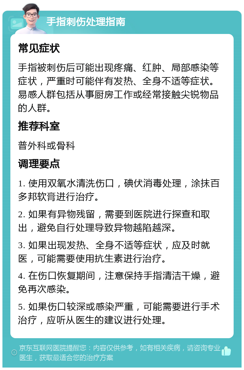 手指刺伤处理指南 常见症状 手指被刺伤后可能出现疼痛、红肿、局部感染等症状，严重时可能伴有发热、全身不适等症状。易感人群包括从事厨房工作或经常接触尖锐物品的人群。 推荐科室 普外科或骨科 调理要点 1. 使用双氧水清洗伤口，碘伏消毒处理，涂抹百多邦软膏进行治疗。 2. 如果有异物残留，需要到医院进行探查和取出，避免自行处理导致异物越陷越深。 3. 如果出现发热、全身不适等症状，应及时就医，可能需要使用抗生素进行治疗。 4. 在伤口恢复期间，注意保持手指清洁干燥，避免再次感染。 5. 如果伤口较深或感染严重，可能需要进行手术治疗，应听从医生的建议进行处理。