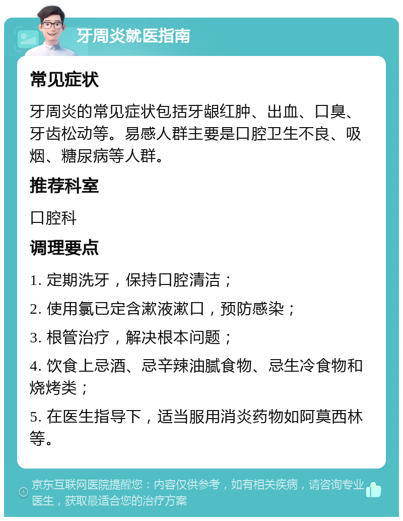 牙周炎就医指南 常见症状 牙周炎的常见症状包括牙龈红肿、出血、口臭、牙齿松动等。易感人群主要是口腔卫生不良、吸烟、糖尿病等人群。 推荐科室 口腔科 调理要点 1. 定期洗牙，保持口腔清洁； 2. 使用氯已定含漱液漱口，预防感染； 3. 根管治疗，解决根本问题； 4. 饮食上忌酒、忌辛辣油腻食物、忌生冷食物和烧烤类； 5. 在医生指导下，适当服用消炎药物如阿莫西林等。