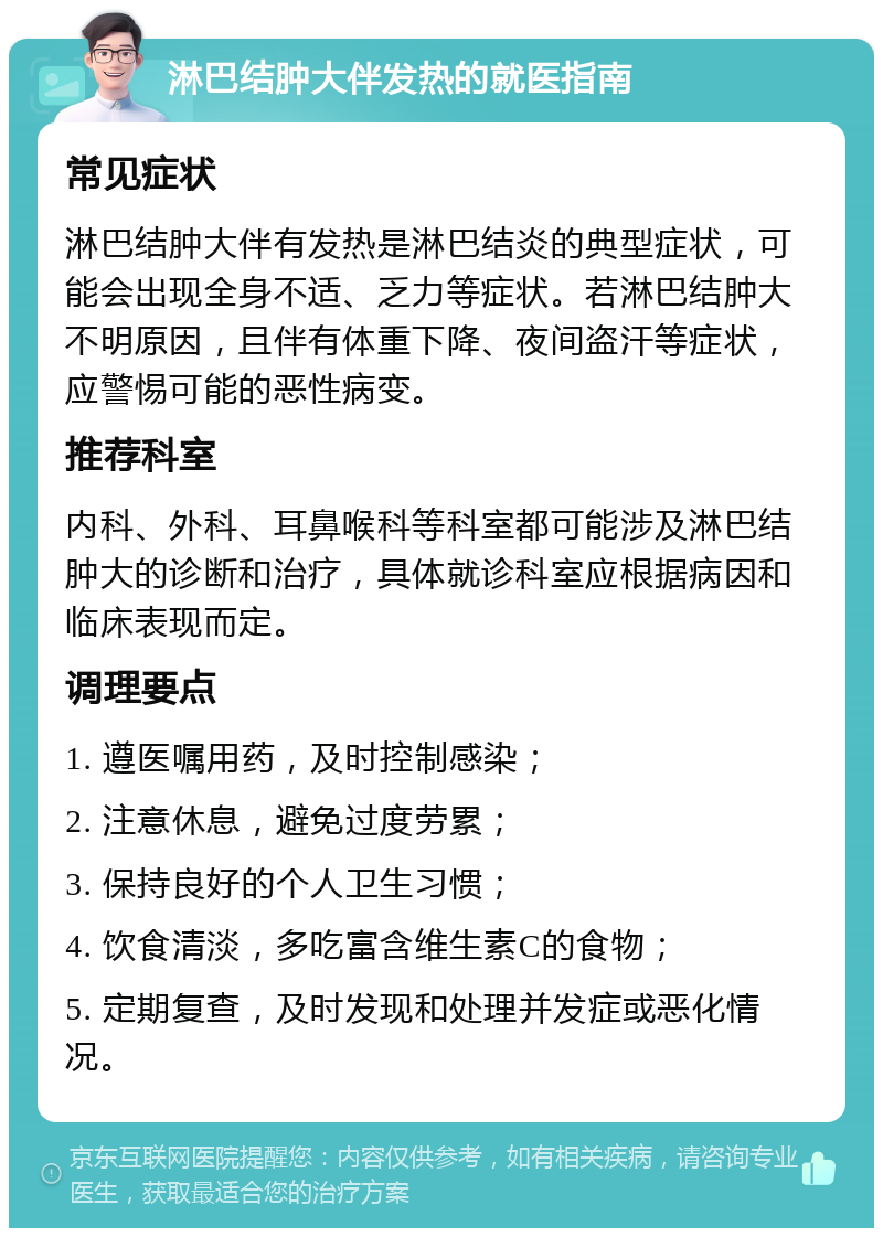 淋巴结肿大伴发热的就医指南 常见症状 淋巴结肿大伴有发热是淋巴结炎的典型症状，可能会出现全身不适、乏力等症状。若淋巴结肿大不明原因，且伴有体重下降、夜间盗汗等症状，应警惕可能的恶性病变。 推荐科室 内科、外科、耳鼻喉科等科室都可能涉及淋巴结肿大的诊断和治疗，具体就诊科室应根据病因和临床表现而定。 调理要点 1. 遵医嘱用药，及时控制感染； 2. 注意休息，避免过度劳累； 3. 保持良好的个人卫生习惯； 4. 饮食清淡，多吃富含维生素C的食物； 5. 定期复查，及时发现和处理并发症或恶化情况。