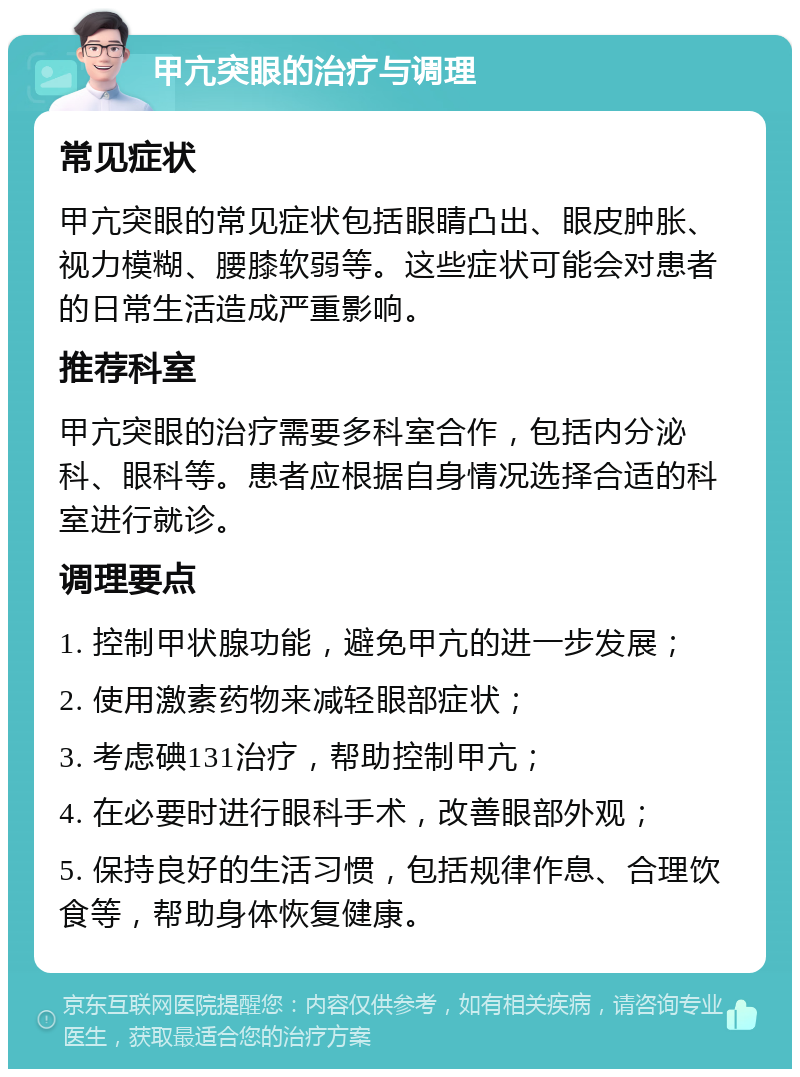 甲亢突眼的治疗与调理 常见症状 甲亢突眼的常见症状包括眼睛凸出、眼皮肿胀、视力模糊、腰膝软弱等。这些症状可能会对患者的日常生活造成严重影响。 推荐科室 甲亢突眼的治疗需要多科室合作，包括内分泌科、眼科等。患者应根据自身情况选择合适的科室进行就诊。 调理要点 1. 控制甲状腺功能，避免甲亢的进一步发展； 2. 使用激素药物来减轻眼部症状； 3. 考虑碘131治疗，帮助控制甲亢； 4. 在必要时进行眼科手术，改善眼部外观； 5. 保持良好的生活习惯，包括规律作息、合理饮食等，帮助身体恢复健康。