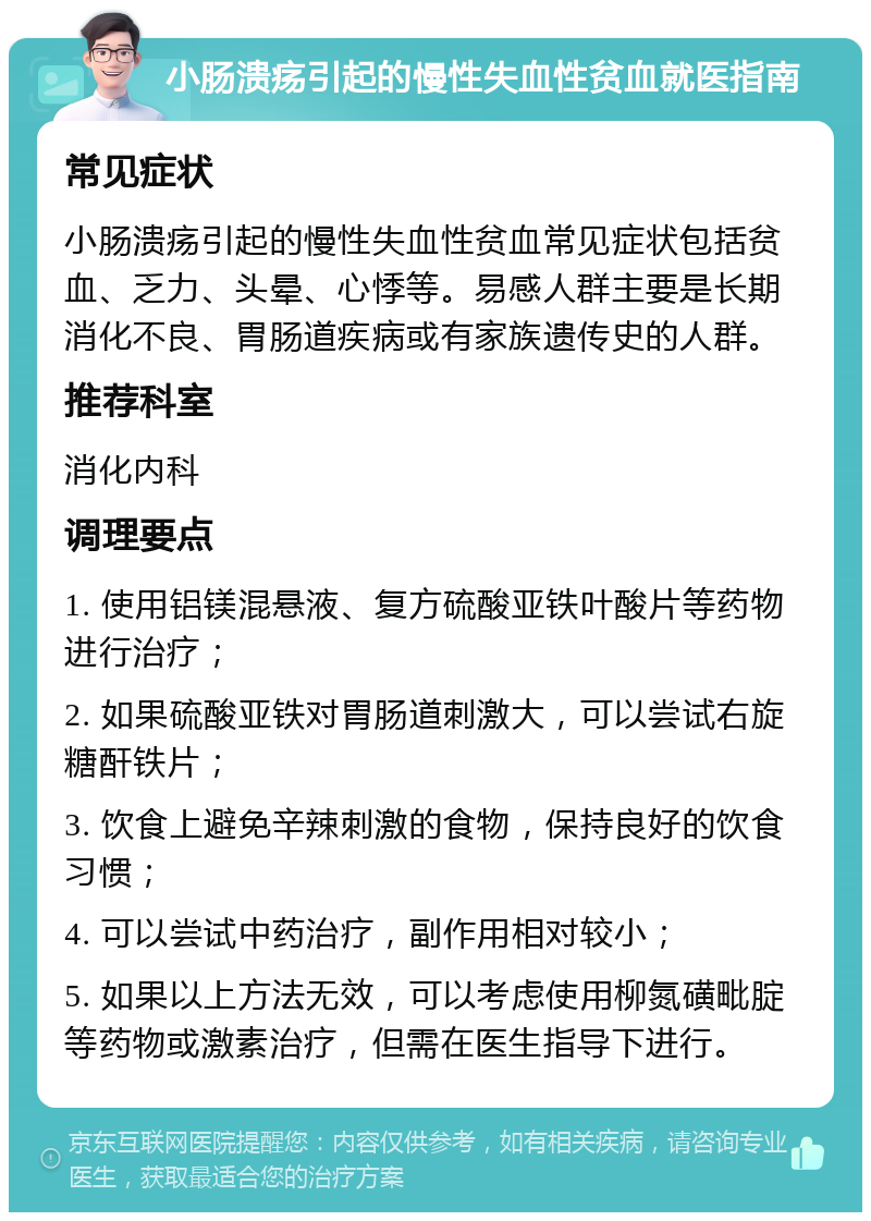 小肠溃疡引起的慢性失血性贫血就医指南 常见症状 小肠溃疡引起的慢性失血性贫血常见症状包括贫血、乏力、头晕、心悸等。易感人群主要是长期消化不良、胃肠道疾病或有家族遗传史的人群。 推荐科室 消化内科 调理要点 1. 使用铝镁混悬液、复方硫酸亚铁叶酸片等药物进行治疗； 2. 如果硫酸亚铁对胃肠道刺激大，可以尝试右旋糖酐铁片； 3. 饮食上避免辛辣刺激的食物，保持良好的饮食习惯； 4. 可以尝试中药治疗，副作用相对较小； 5. 如果以上方法无效，可以考虑使用柳氮磺毗腚等药物或激素治疗，但需在医生指导下进行。