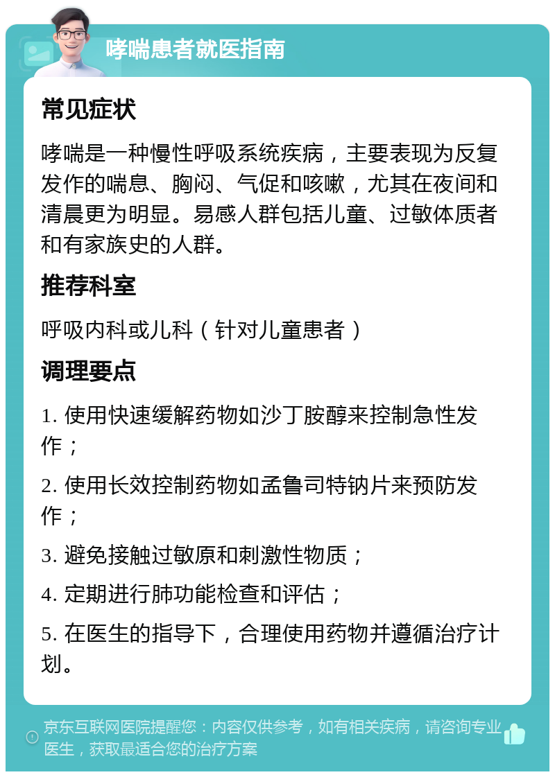 哮喘患者就医指南 常见症状 哮喘是一种慢性呼吸系统疾病，主要表现为反复发作的喘息、胸闷、气促和咳嗽，尤其在夜间和清晨更为明显。易感人群包括儿童、过敏体质者和有家族史的人群。 推荐科室 呼吸内科或儿科（针对儿童患者） 调理要点 1. 使用快速缓解药物如沙丁胺醇来控制急性发作； 2. 使用长效控制药物如孟鲁司特钠片来预防发作； 3. 避免接触过敏原和刺激性物质； 4. 定期进行肺功能检查和评估； 5. 在医生的指导下，合理使用药物并遵循治疗计划。