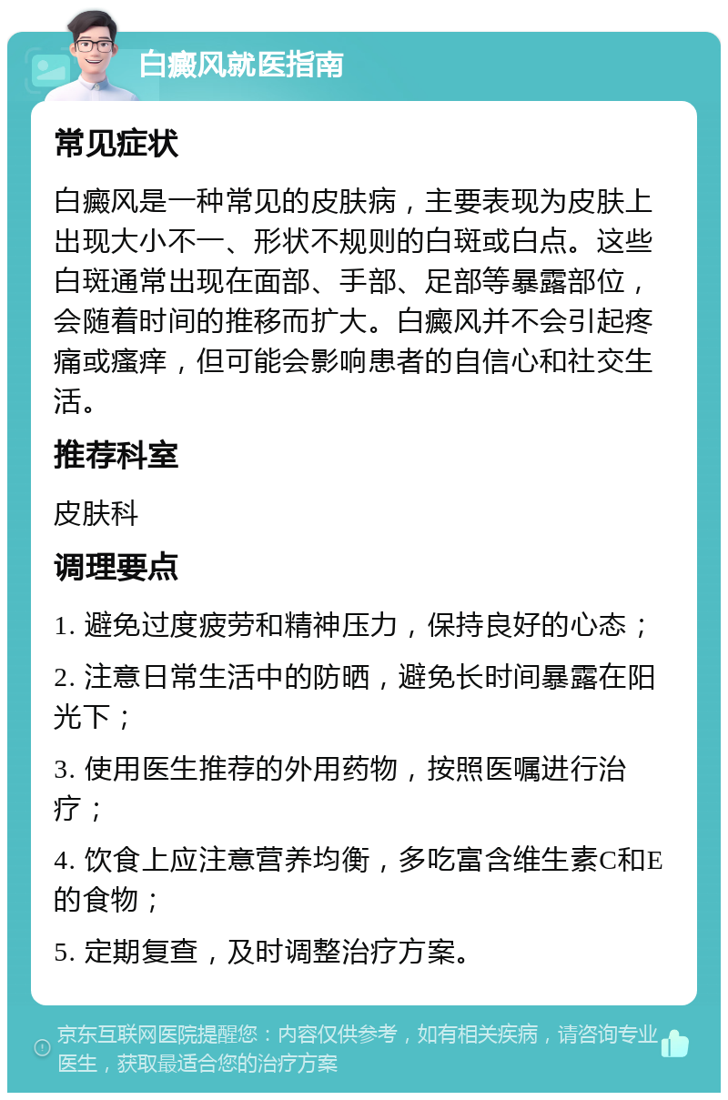 白癜风就医指南 常见症状 白癜风是一种常见的皮肤病，主要表现为皮肤上出现大小不一、形状不规则的白斑或白点。这些白斑通常出现在面部、手部、足部等暴露部位，会随着时间的推移而扩大。白癜风并不会引起疼痛或瘙痒，但可能会影响患者的自信心和社交生活。 推荐科室 皮肤科 调理要点 1. 避免过度疲劳和精神压力，保持良好的心态； 2. 注意日常生活中的防晒，避免长时间暴露在阳光下； 3. 使用医生推荐的外用药物，按照医嘱进行治疗； 4. 饮食上应注意营养均衡，多吃富含维生素C和E的食物； 5. 定期复查，及时调整治疗方案。