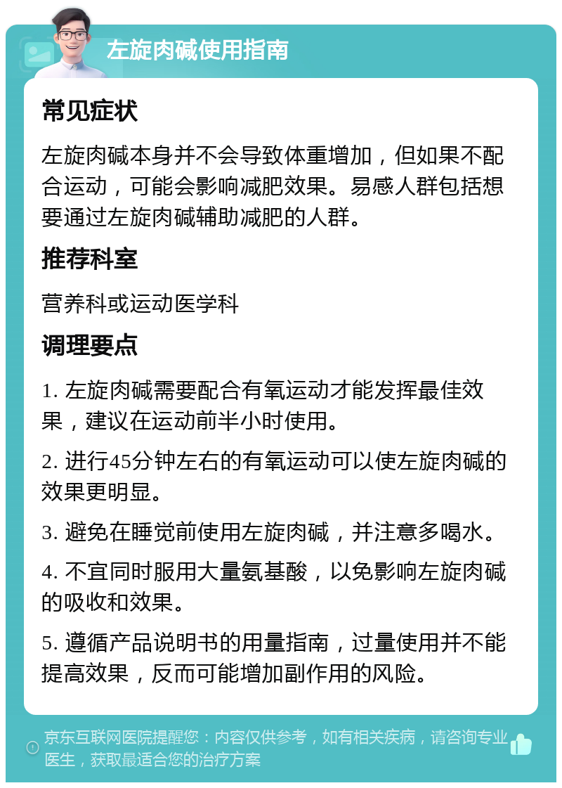 左旋肉碱使用指南 常见症状 左旋肉碱本身并不会导致体重增加，但如果不配合运动，可能会影响减肥效果。易感人群包括想要通过左旋肉碱辅助减肥的人群。 推荐科室 营养科或运动医学科 调理要点 1. 左旋肉碱需要配合有氧运动才能发挥最佳效果，建议在运动前半小时使用。 2. 进行45分钟左右的有氧运动可以使左旋肉碱的效果更明显。 3. 避免在睡觉前使用左旋肉碱，并注意多喝水。 4. 不宜同时服用大量氨基酸，以免影响左旋肉碱的吸收和效果。 5. 遵循产品说明书的用量指南，过量使用并不能提高效果，反而可能增加副作用的风险。