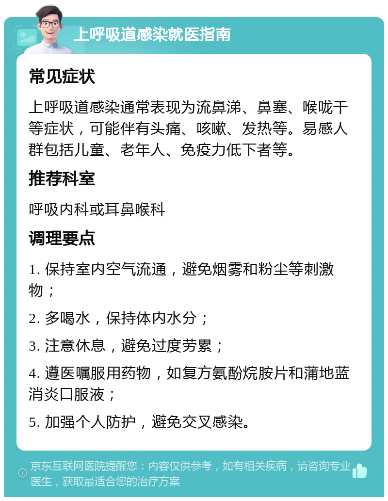 上呼吸道感染就医指南 常见症状 上呼吸道感染通常表现为流鼻涕、鼻塞、喉咙干等症状，可能伴有头痛、咳嗽、发热等。易感人群包括儿童、老年人、免疫力低下者等。 推荐科室 呼吸内科或耳鼻喉科 调理要点 1. 保持室内空气流通，避免烟雾和粉尘等刺激物； 2. 多喝水，保持体内水分； 3. 注意休息，避免过度劳累； 4. 遵医嘱服用药物，如复方氨酚烷胺片和蒲地蓝消炎口服液； 5. 加强个人防护，避免交叉感染。