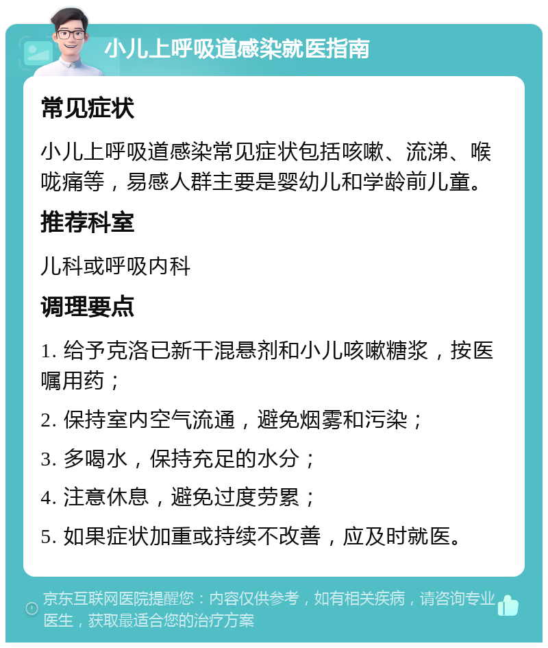 小儿上呼吸道感染就医指南 常见症状 小儿上呼吸道感染常见症状包括咳嗽、流涕、喉咙痛等，易感人群主要是婴幼儿和学龄前儿童。 推荐科室 儿科或呼吸内科 调理要点 1. 给予克洛已新干混悬剂和小儿咳嗽糖浆，按医嘱用药； 2. 保持室内空气流通，避免烟雾和污染； 3. 多喝水，保持充足的水分； 4. 注意休息，避免过度劳累； 5. 如果症状加重或持续不改善，应及时就医。