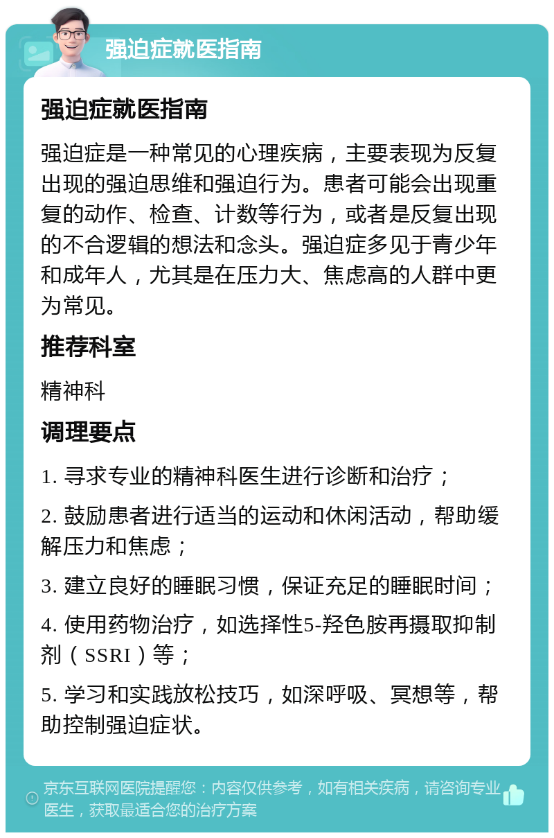 强迫症就医指南 强迫症就医指南 强迫症是一种常见的心理疾病，主要表现为反复出现的强迫思维和强迫行为。患者可能会出现重复的动作、检查、计数等行为，或者是反复出现的不合逻辑的想法和念头。强迫症多见于青少年和成年人，尤其是在压力大、焦虑高的人群中更为常见。 推荐科室 精神科 调理要点 1. 寻求专业的精神科医生进行诊断和治疗； 2. 鼓励患者进行适当的运动和休闲活动，帮助缓解压力和焦虑； 3. 建立良好的睡眠习惯，保证充足的睡眠时间； 4. 使用药物治疗，如选择性5-羟色胺再摄取抑制剂（SSRI）等； 5. 学习和实践放松技巧，如深呼吸、冥想等，帮助控制强迫症状。