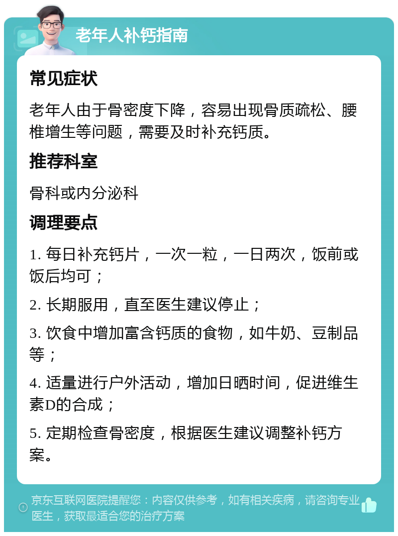 老年人补钙指南 常见症状 老年人由于骨密度下降，容易出现骨质疏松、腰椎增生等问题，需要及时补充钙质。 推荐科室 骨科或内分泌科 调理要点 1. 每日补充钙片，一次一粒，一日两次，饭前或饭后均可； 2. 长期服用，直至医生建议停止； 3. 饮食中增加富含钙质的食物，如牛奶、豆制品等； 4. 适量进行户外活动，增加日晒时间，促进维生素D的合成； 5. 定期检查骨密度，根据医生建议调整补钙方案。