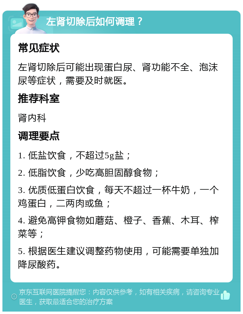 左肾切除后如何调理？ 常见症状 左肾切除后可能出现蛋白尿、肾功能不全、泡沫尿等症状，需要及时就医。 推荐科室 肾内科 调理要点 1. 低盐饮食，不超过5g盐； 2. 低脂饮食，少吃高胆固醇食物； 3. 优质低蛋白饮食，每天不超过一杯牛奶，一个鸡蛋白，二两肉或鱼； 4. 避免高钾食物如蘑菇、橙子、香蕉、木耳、榨菜等； 5. 根据医生建议调整药物使用，可能需要单独加降尿酸药。