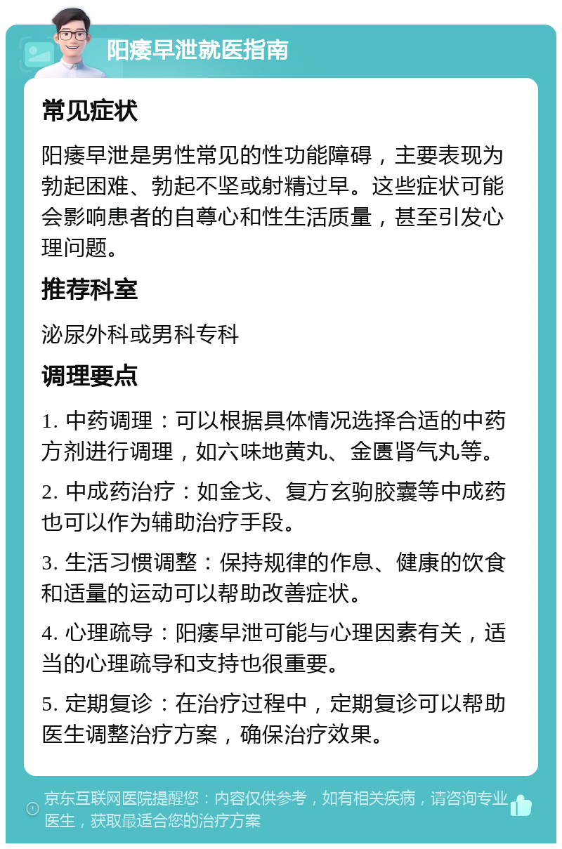 阳痿早泄就医指南 常见症状 阳痿早泄是男性常见的性功能障碍，主要表现为勃起困难、勃起不坚或射精过早。这些症状可能会影响患者的自尊心和性生活质量，甚至引发心理问题。 推荐科室 泌尿外科或男科专科 调理要点 1. 中药调理：可以根据具体情况选择合适的中药方剂进行调理，如六味地黄丸、金匮肾气丸等。 2. 中成药治疗：如金戈、复方玄驹胶囊等中成药也可以作为辅助治疗手段。 3. 生活习惯调整：保持规律的作息、健康的饮食和适量的运动可以帮助改善症状。 4. 心理疏导：阳痿早泄可能与心理因素有关，适当的心理疏导和支持也很重要。 5. 定期复诊：在治疗过程中，定期复诊可以帮助医生调整治疗方案，确保治疗效果。