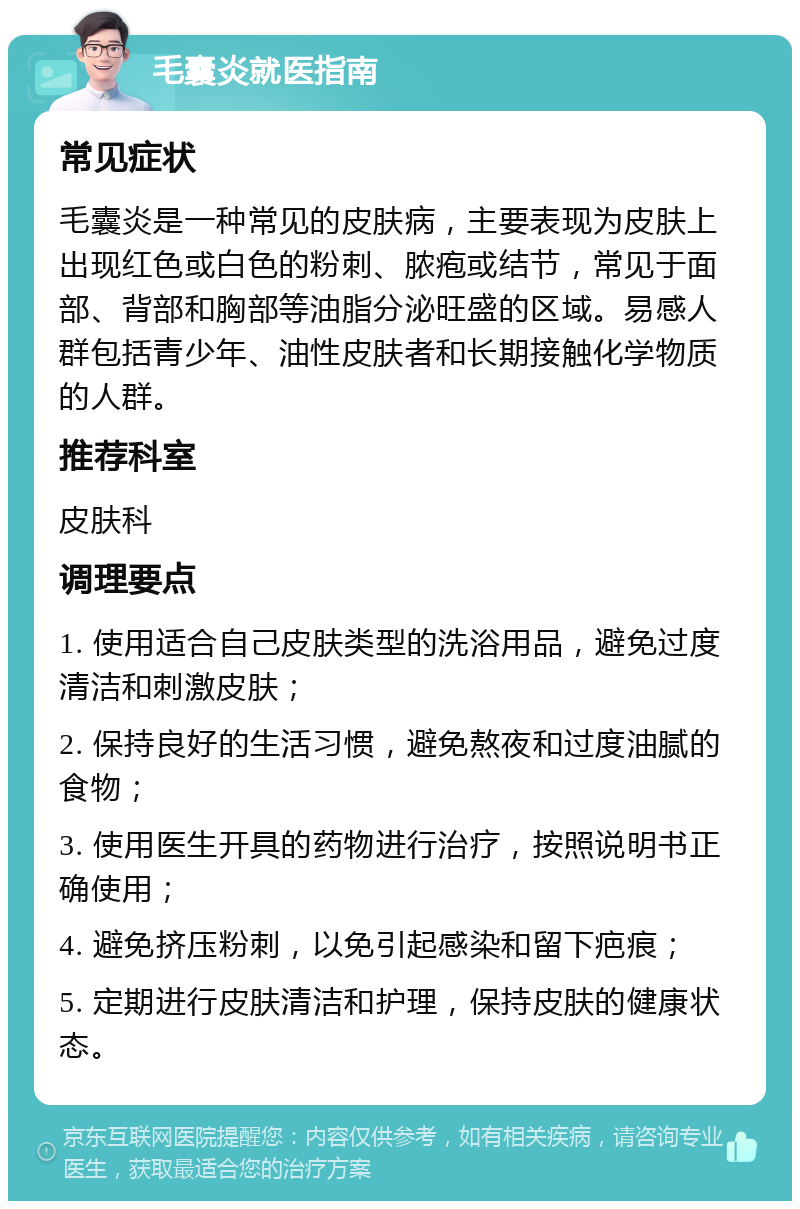 毛囊炎就医指南 常见症状 毛囊炎是一种常见的皮肤病，主要表现为皮肤上出现红色或白色的粉刺、脓疱或结节，常见于面部、背部和胸部等油脂分泌旺盛的区域。易感人群包括青少年、油性皮肤者和长期接触化学物质的人群。 推荐科室 皮肤科 调理要点 1. 使用适合自己皮肤类型的洗浴用品，避免过度清洁和刺激皮肤； 2. 保持良好的生活习惯，避免熬夜和过度油腻的食物； 3. 使用医生开具的药物进行治疗，按照说明书正确使用； 4. 避免挤压粉刺，以免引起感染和留下疤痕； 5. 定期进行皮肤清洁和护理，保持皮肤的健康状态。