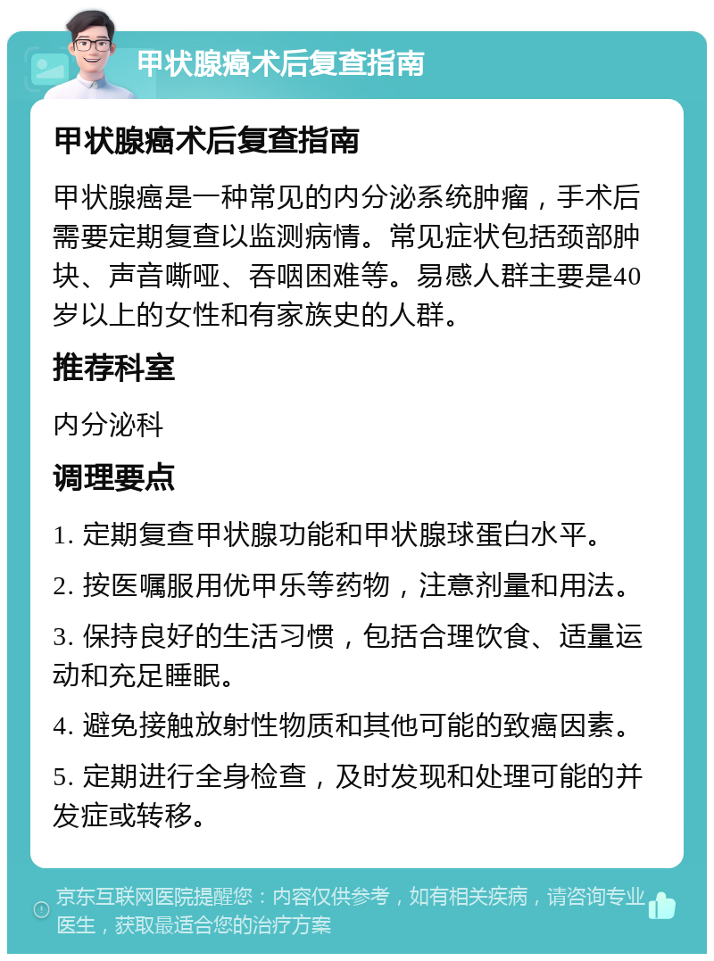 甲状腺癌术后复查指南 甲状腺癌术后复查指南 甲状腺癌是一种常见的内分泌系统肿瘤，手术后需要定期复查以监测病情。常见症状包括颈部肿块、声音嘶哑、吞咽困难等。易感人群主要是40岁以上的女性和有家族史的人群。 推荐科室 内分泌科 调理要点 1. 定期复查甲状腺功能和甲状腺球蛋白水平。 2. 按医嘱服用优甲乐等药物，注意剂量和用法。 3. 保持良好的生活习惯，包括合理饮食、适量运动和充足睡眠。 4. 避免接触放射性物质和其他可能的致癌因素。 5. 定期进行全身检查，及时发现和处理可能的并发症或转移。