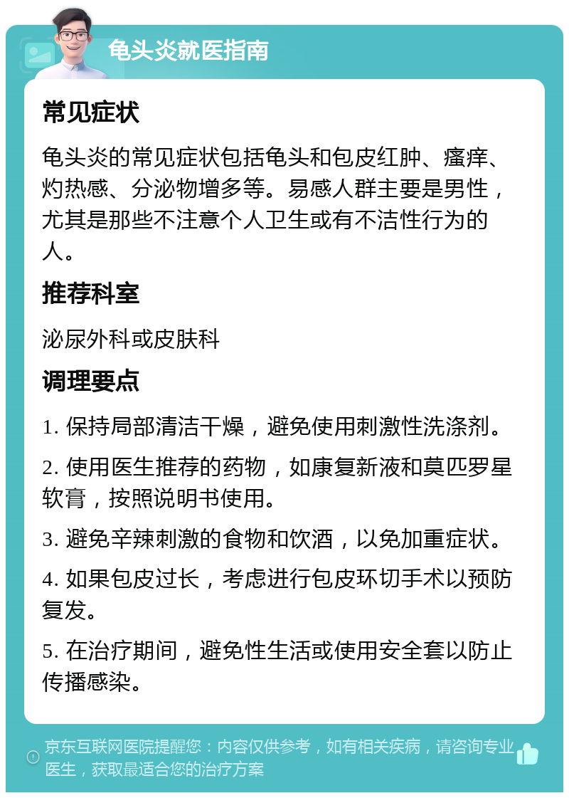 龟头炎就医指南 常见症状 龟头炎的常见症状包括龟头和包皮红肿、瘙痒、灼热感、分泌物增多等。易感人群主要是男性，尤其是那些不注意个人卫生或有不洁性行为的人。 推荐科室 泌尿外科或皮肤科 调理要点 1. 保持局部清洁干燥，避免使用刺激性洗涤剂。 2. 使用医生推荐的药物，如康复新液和莫匹罗星软膏，按照说明书使用。 3. 避免辛辣刺激的食物和饮酒，以免加重症状。 4. 如果包皮过长，考虑进行包皮环切手术以预防复发。 5. 在治疗期间，避免性生活或使用安全套以防止传播感染。