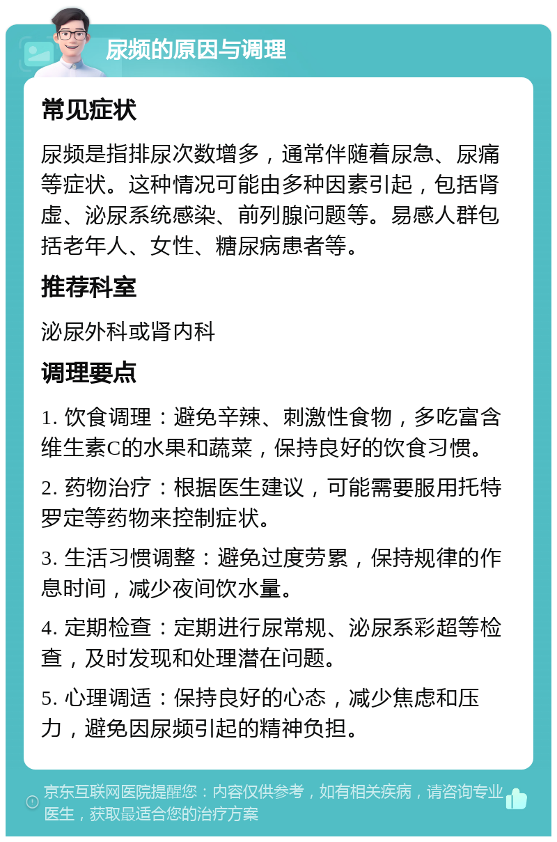 尿频的原因与调理 常见症状 尿频是指排尿次数增多，通常伴随着尿急、尿痛等症状。这种情况可能由多种因素引起，包括肾虚、泌尿系统感染、前列腺问题等。易感人群包括老年人、女性、糖尿病患者等。 推荐科室 泌尿外科或肾内科 调理要点 1. 饮食调理：避免辛辣、刺激性食物，多吃富含维生素C的水果和蔬菜，保持良好的饮食习惯。 2. 药物治疗：根据医生建议，可能需要服用托特罗定等药物来控制症状。 3. 生活习惯调整：避免过度劳累，保持规律的作息时间，减少夜间饮水量。 4. 定期检查：定期进行尿常规、泌尿系彩超等检查，及时发现和处理潜在问题。 5. 心理调适：保持良好的心态，减少焦虑和压力，避免因尿频引起的精神负担。