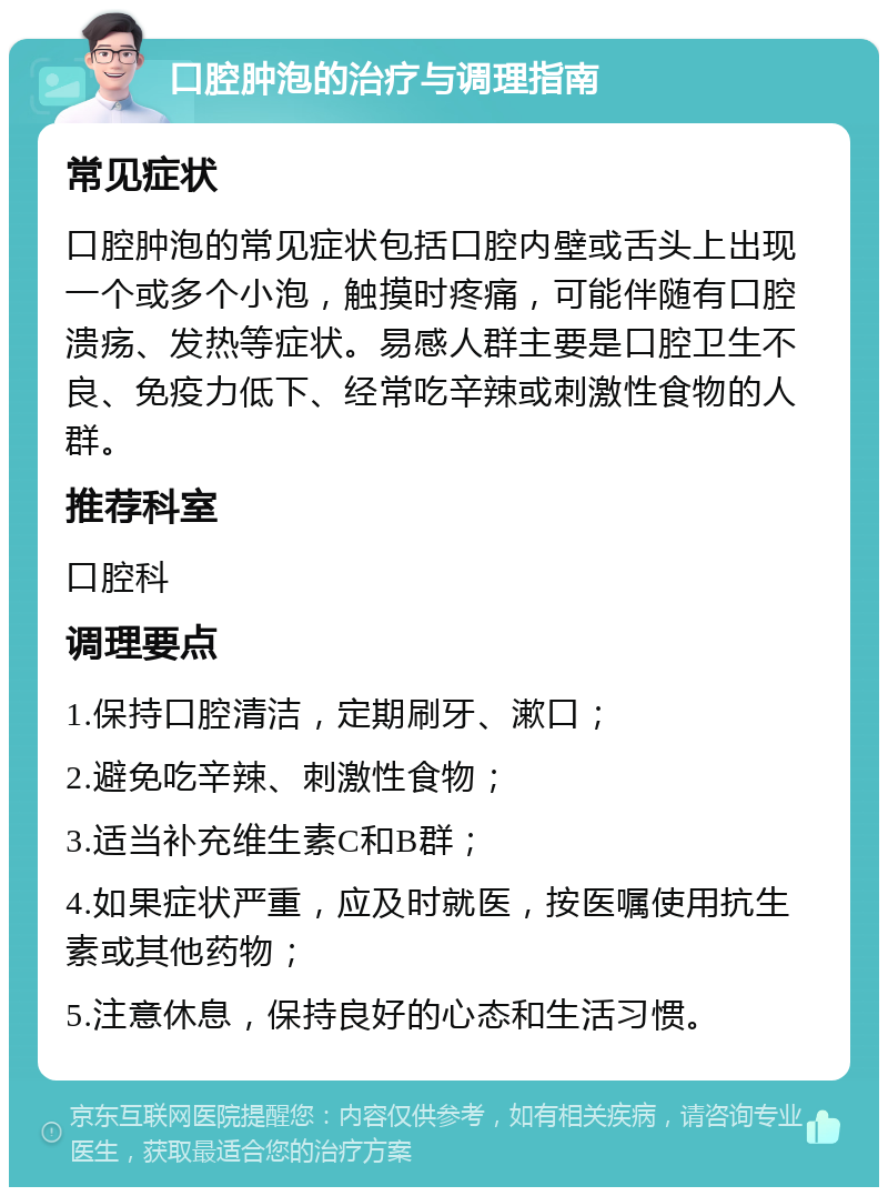 口腔肿泡的治疗与调理指南 常见症状 口腔肿泡的常见症状包括口腔内壁或舌头上出现一个或多个小泡，触摸时疼痛，可能伴随有口腔溃疡、发热等症状。易感人群主要是口腔卫生不良、免疫力低下、经常吃辛辣或刺激性食物的人群。 推荐科室 口腔科 调理要点 1.保持口腔清洁，定期刷牙、漱口； 2.避免吃辛辣、刺激性食物； 3.适当补充维生素C和B群； 4.如果症状严重，应及时就医，按医嘱使用抗生素或其他药物； 5.注意休息，保持良好的心态和生活习惯。