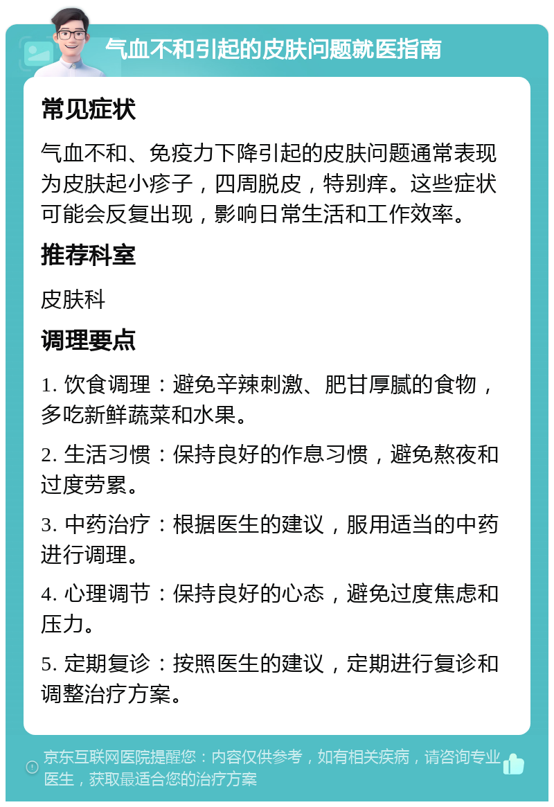 气血不和引起的皮肤问题就医指南 常见症状 气血不和、免疫力下降引起的皮肤问题通常表现为皮肤起小疹子，四周脱皮，特别痒。这些症状可能会反复出现，影响日常生活和工作效率。 推荐科室 皮肤科 调理要点 1. 饮食调理：避免辛辣刺激、肥甘厚腻的食物，多吃新鲜蔬菜和水果。 2. 生活习惯：保持良好的作息习惯，避免熬夜和过度劳累。 3. 中药治疗：根据医生的建议，服用适当的中药进行调理。 4. 心理调节：保持良好的心态，避免过度焦虑和压力。 5. 定期复诊：按照医生的建议，定期进行复诊和调整治疗方案。