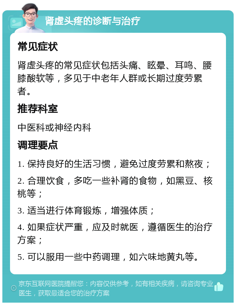 肾虚头疼的诊断与治疗 常见症状 肾虚头疼的常见症状包括头痛、眩晕、耳鸣、腰膝酸软等，多见于中老年人群或长期过度劳累者。 推荐科室 中医科或神经内科 调理要点 1. 保持良好的生活习惯，避免过度劳累和熬夜； 2. 合理饮食，多吃一些补肾的食物，如黑豆、核桃等； 3. 适当进行体育锻炼，增强体质； 4. 如果症状严重，应及时就医，遵循医生的治疗方案； 5. 可以服用一些中药调理，如六味地黄丸等。