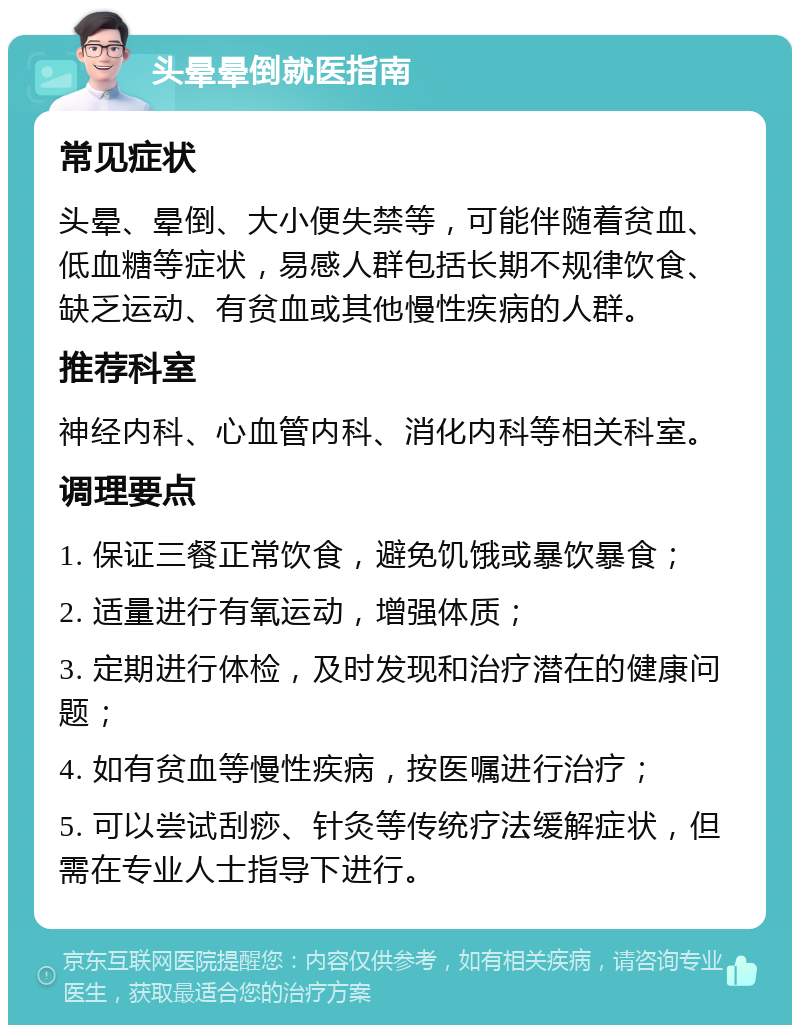 头晕晕倒就医指南 常见症状 头晕、晕倒、大小便失禁等，可能伴随着贫血、低血糖等症状，易感人群包括长期不规律饮食、缺乏运动、有贫血或其他慢性疾病的人群。 推荐科室 神经内科、心血管内科、消化内科等相关科室。 调理要点 1. 保证三餐正常饮食，避免饥饿或暴饮暴食； 2. 适量进行有氧运动，增强体质； 3. 定期进行体检，及时发现和治疗潜在的健康问题； 4. 如有贫血等慢性疾病，按医嘱进行治疗； 5. 可以尝试刮痧、针灸等传统疗法缓解症状，但需在专业人士指导下进行。