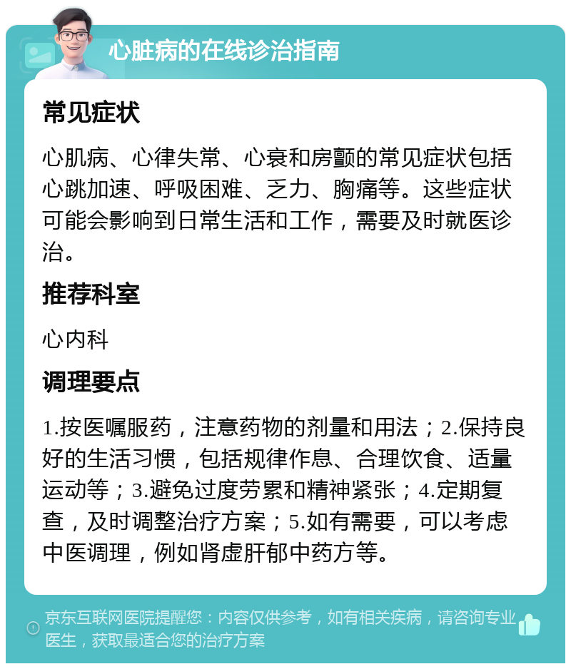 心脏病的在线诊治指南 常见症状 心肌病、心律失常、心衰和房颤的常见症状包括心跳加速、呼吸困难、乏力、胸痛等。这些症状可能会影响到日常生活和工作，需要及时就医诊治。 推荐科室 心内科 调理要点 1.按医嘱服药，注意药物的剂量和用法；2.保持良好的生活习惯，包括规律作息、合理饮食、适量运动等；3.避免过度劳累和精神紧张；4.定期复查，及时调整治疗方案；5.如有需要，可以考虑中医调理，例如肾虚肝郁中药方等。