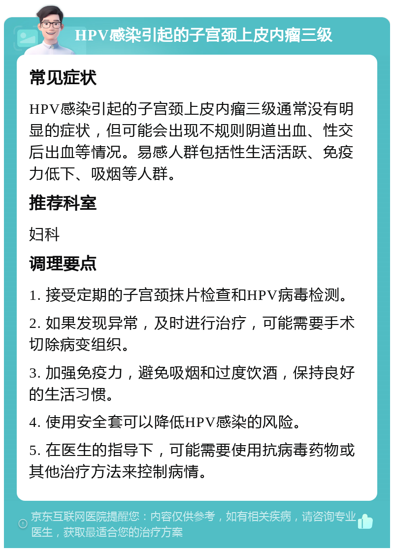 HPV感染引起的子宫颈上皮内瘤三级 常见症状 HPV感染引起的子宫颈上皮内瘤三级通常没有明显的症状，但可能会出现不规则阴道出血、性交后出血等情况。易感人群包括性生活活跃、免疫力低下、吸烟等人群。 推荐科室 妇科 调理要点 1. 接受定期的子宫颈抹片检查和HPV病毒检测。 2. 如果发现异常，及时进行治疗，可能需要手术切除病变组织。 3. 加强免疫力，避免吸烟和过度饮酒，保持良好的生活习惯。 4. 使用安全套可以降低HPV感染的风险。 5. 在医生的指导下，可能需要使用抗病毒药物或其他治疗方法来控制病情。