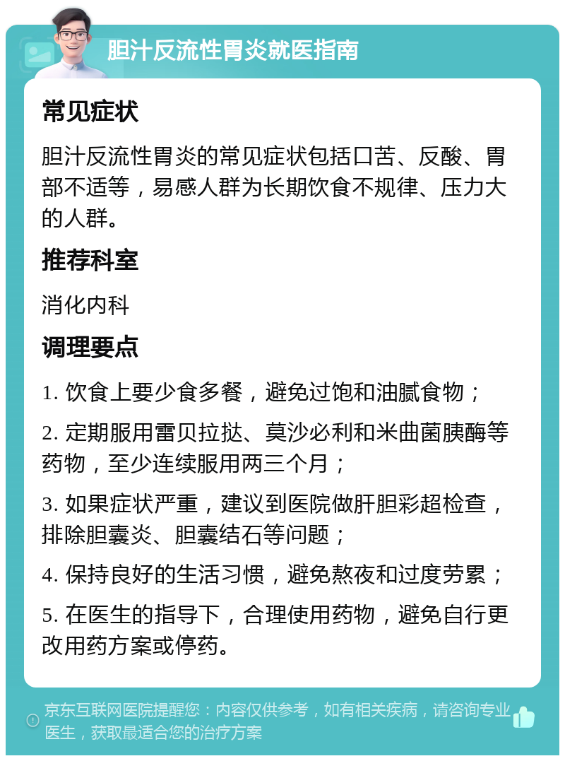 胆汁反流性胃炎就医指南 常见症状 胆汁反流性胃炎的常见症状包括口苦、反酸、胃部不适等，易感人群为长期饮食不规律、压力大的人群。 推荐科室 消化内科 调理要点 1. 饮食上要少食多餐，避免过饱和油腻食物； 2. 定期服用雷贝拉挞、莫沙必利和米曲菌胰酶等药物，至少连续服用两三个月； 3. 如果症状严重，建议到医院做肝胆彩超检查，排除胆囊炎、胆囊结石等问题； 4. 保持良好的生活习惯，避免熬夜和过度劳累； 5. 在医生的指导下，合理使用药物，避免自行更改用药方案或停药。