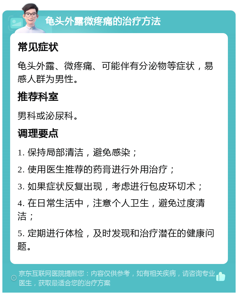 龟头外露微疼痛的治疗方法 常见症状 龟头外露、微疼痛、可能伴有分泌物等症状，易感人群为男性。 推荐科室 男科或泌尿科。 调理要点 1. 保持局部清洁，避免感染； 2. 使用医生推荐的药膏进行外用治疗； 3. 如果症状反复出现，考虑进行包皮环切术； 4. 在日常生活中，注意个人卫生，避免过度清洁； 5. 定期进行体检，及时发现和治疗潜在的健康问题。