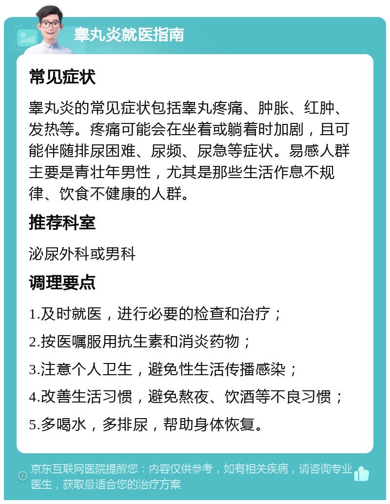 睾丸炎就医指南 常见症状 睾丸炎的常见症状包括睾丸疼痛、肿胀、红肿、发热等。疼痛可能会在坐着或躺着时加剧，且可能伴随排尿困难、尿频、尿急等症状。易感人群主要是青壮年男性，尤其是那些生活作息不规律、饮食不健康的人群。 推荐科室 泌尿外科或男科 调理要点 1.及时就医，进行必要的检查和治疗； 2.按医嘱服用抗生素和消炎药物； 3.注意个人卫生，避免性生活传播感染； 4.改善生活习惯，避免熬夜、饮酒等不良习惯； 5.多喝水，多排尿，帮助身体恢复。