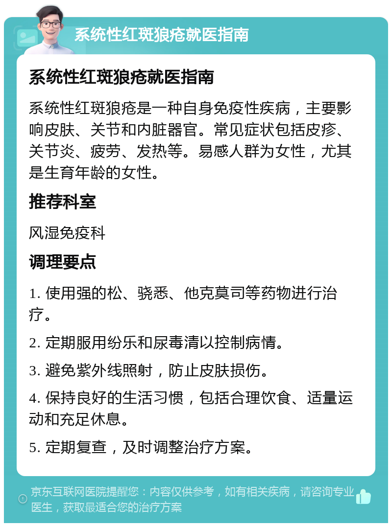 系统性红斑狼疮就医指南 系统性红斑狼疮就医指南 系统性红斑狼疮是一种自身免疫性疾病，主要影响皮肤、关节和内脏器官。常见症状包括皮疹、关节炎、疲劳、发热等。易感人群为女性，尤其是生育年龄的女性。 推荐科室 风湿免疫科 调理要点 1. 使用强的松、骁悉、他克莫司等药物进行治疗。 2. 定期服用纷乐和尿毒清以控制病情。 3. 避免紫外线照射，防止皮肤损伤。 4. 保持良好的生活习惯，包括合理饮食、适量运动和充足休息。 5. 定期复查，及时调整治疗方案。