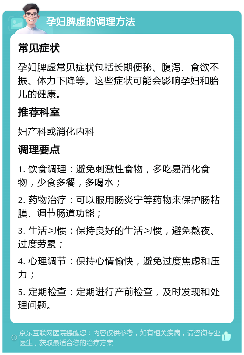 孕妇脾虚的调理方法 常见症状 孕妇脾虚常见症状包括长期便秘、腹泻、食欲不振、体力下降等。这些症状可能会影响孕妇和胎儿的健康。 推荐科室 妇产科或消化内科 调理要点 1. 饮食调理：避免刺激性食物，多吃易消化食物，少食多餐，多喝水； 2. 药物治疗：可以服用肠炎宁等药物来保护肠粘膜、调节肠道功能； 3. 生活习惯：保持良好的生活习惯，避免熬夜、过度劳累； 4. 心理调节：保持心情愉快，避免过度焦虑和压力； 5. 定期检查：定期进行产前检查，及时发现和处理问题。