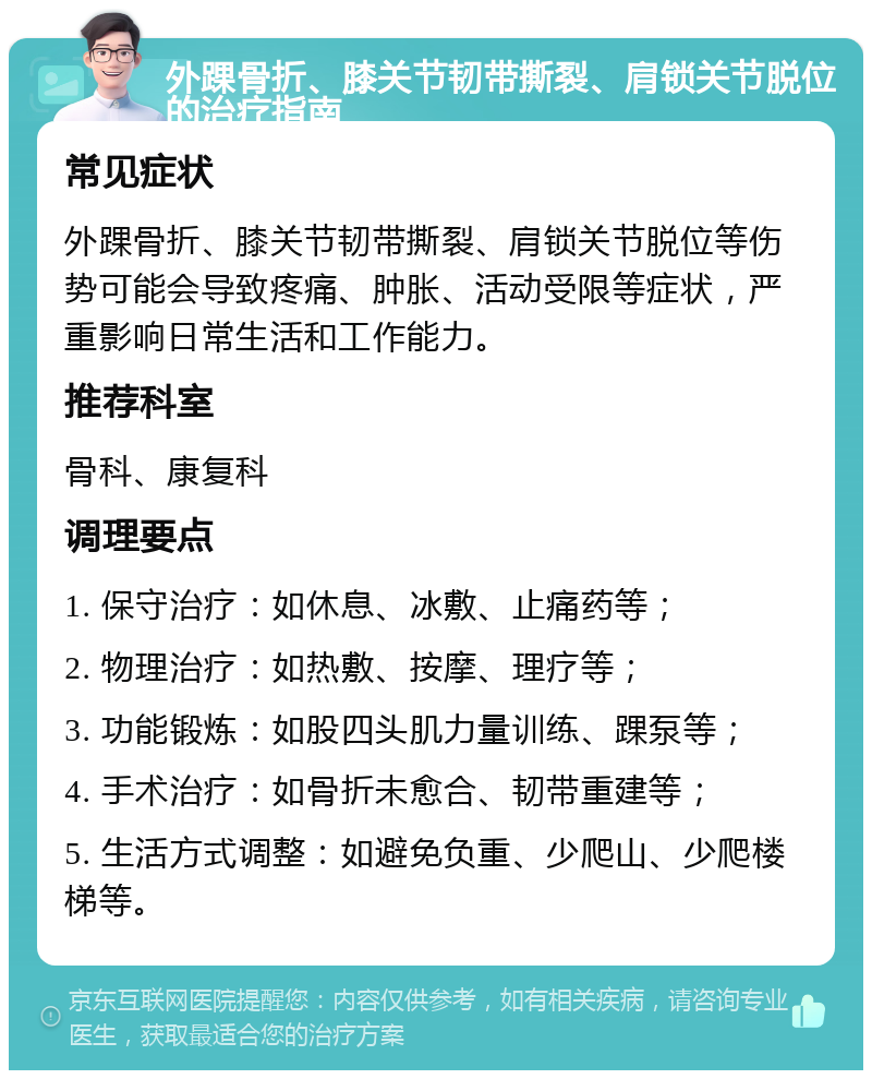 外踝骨折、膝关节韧带撕裂、肩锁关节脱位的治疗指南 常见症状 外踝骨折、膝关节韧带撕裂、肩锁关节脱位等伤势可能会导致疼痛、肿胀、活动受限等症状，严重影响日常生活和工作能力。 推荐科室 骨科、康复科 调理要点 1. 保守治疗：如休息、冰敷、止痛药等； 2. 物理治疗：如热敷、按摩、理疗等； 3. 功能锻炼：如股四头肌力量训练、踝泵等； 4. 手术治疗：如骨折未愈合、韧带重建等； 5. 生活方式调整：如避免负重、少爬山、少爬楼梯等。