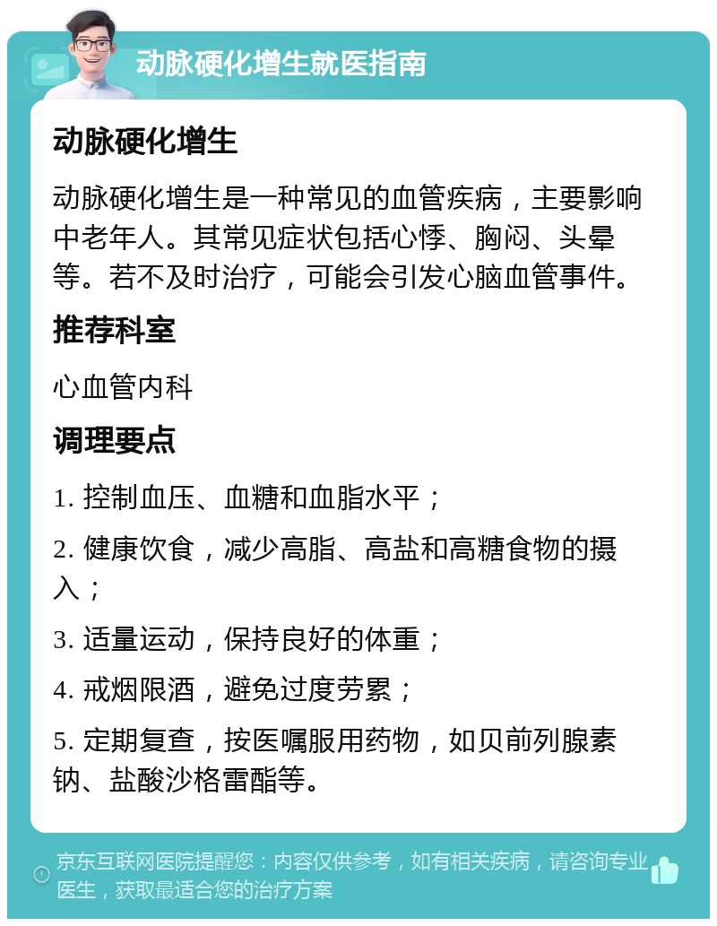 动脉硬化增生就医指南 动脉硬化增生 动脉硬化增生是一种常见的血管疾病，主要影响中老年人。其常见症状包括心悸、胸闷、头晕等。若不及时治疗，可能会引发心脑血管事件。 推荐科室 心血管内科 调理要点 1. 控制血压、血糖和血脂水平； 2. 健康饮食，减少高脂、高盐和高糖食物的摄入； 3. 适量运动，保持良好的体重； 4. 戒烟限酒，避免过度劳累； 5. 定期复查，按医嘱服用药物，如贝前列腺素钠、盐酸沙格雷酯等。