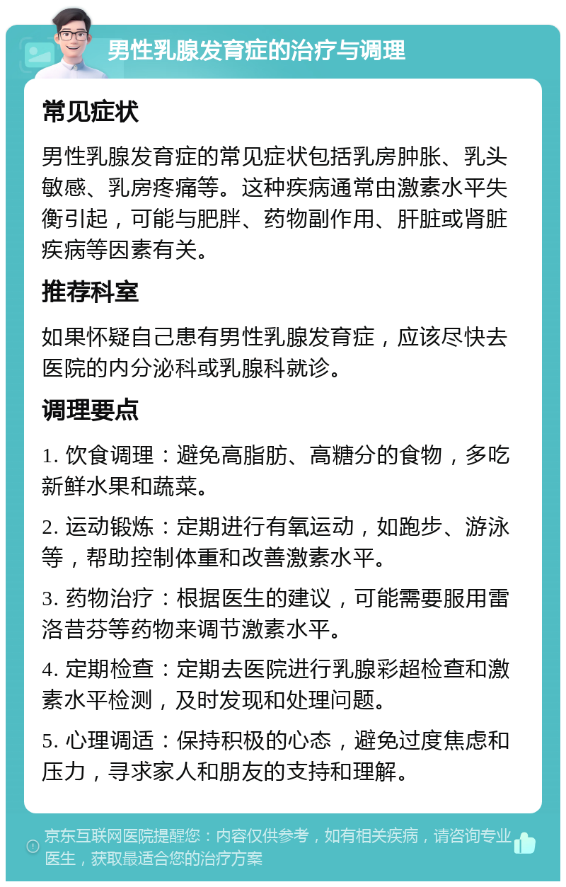 男性乳腺发育症的治疗与调理 常见症状 男性乳腺发育症的常见症状包括乳房肿胀、乳头敏感、乳房疼痛等。这种疾病通常由激素水平失衡引起，可能与肥胖、药物副作用、肝脏或肾脏疾病等因素有关。 推荐科室 如果怀疑自己患有男性乳腺发育症，应该尽快去医院的内分泌科或乳腺科就诊。 调理要点 1. 饮食调理：避免高脂肪、高糖分的食物，多吃新鲜水果和蔬菜。 2. 运动锻炼：定期进行有氧运动，如跑步、游泳等，帮助控制体重和改善激素水平。 3. 药物治疗：根据医生的建议，可能需要服用雷洛昔芬等药物来调节激素水平。 4. 定期检查：定期去医院进行乳腺彩超检查和激素水平检测，及时发现和处理问题。 5. 心理调适：保持积极的心态，避免过度焦虑和压力，寻求家人和朋友的支持和理解。