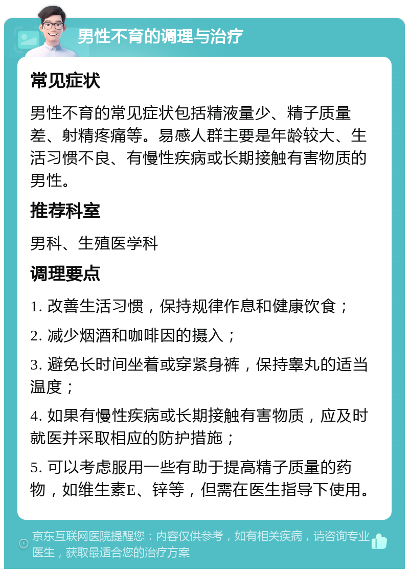 男性不育的调理与治疗 常见症状 男性不育的常见症状包括精液量少、精子质量差、射精疼痛等。易感人群主要是年龄较大、生活习惯不良、有慢性疾病或长期接触有害物质的男性。 推荐科室 男科、生殖医学科 调理要点 1. 改善生活习惯，保持规律作息和健康饮食； 2. 减少烟酒和咖啡因的摄入； 3. 避免长时间坐着或穿紧身裤，保持睾丸的适当温度； 4. 如果有慢性疾病或长期接触有害物质，应及时就医并采取相应的防护措施； 5. 可以考虑服用一些有助于提高精子质量的药物，如维生素E、锌等，但需在医生指导下使用。