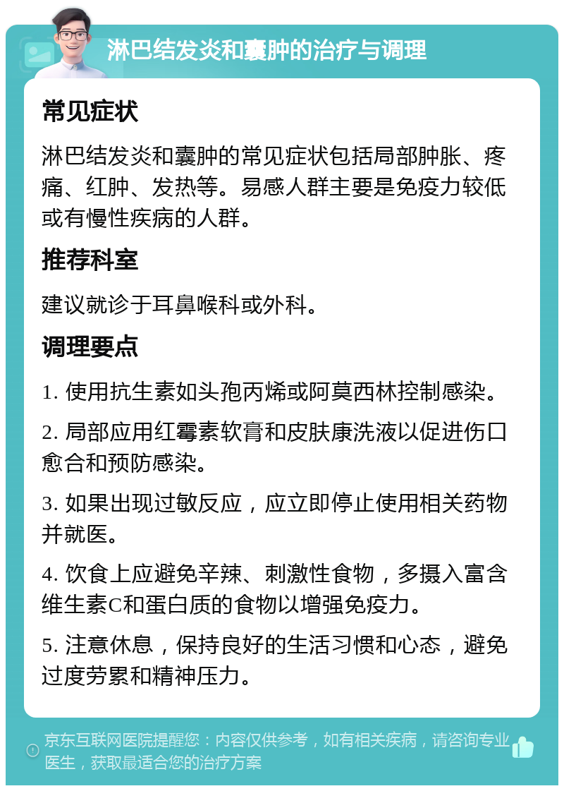 淋巴结发炎和囊肿的治疗与调理 常见症状 淋巴结发炎和囊肿的常见症状包括局部肿胀、疼痛、红肿、发热等。易感人群主要是免疫力较低或有慢性疾病的人群。 推荐科室 建议就诊于耳鼻喉科或外科。 调理要点 1. 使用抗生素如头孢丙烯或阿莫西林控制感染。 2. 局部应用红霉素软膏和皮肤康洗液以促进伤口愈合和预防感染。 3. 如果出现过敏反应，应立即停止使用相关药物并就医。 4. 饮食上应避免辛辣、刺激性食物，多摄入富含维生素C和蛋白质的食物以增强免疫力。 5. 注意休息，保持良好的生活习惯和心态，避免过度劳累和精神压力。